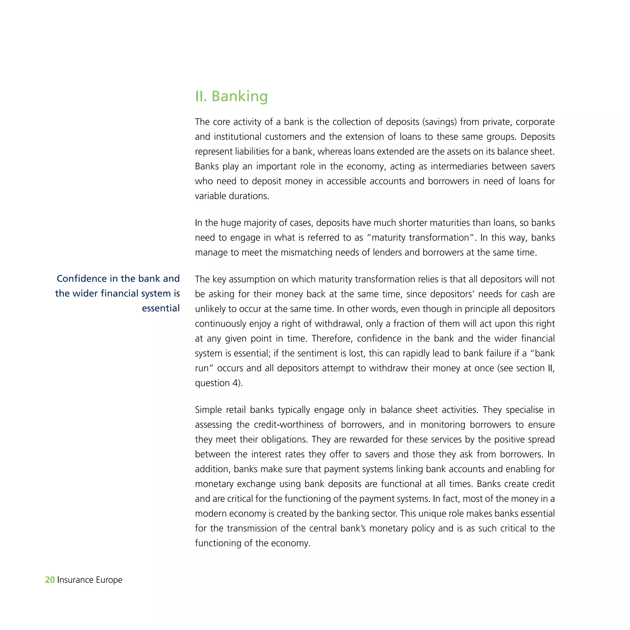 20 Insurance Europe 
II. Banking 
The core activity of a bank is the collection of deposits (savings) from private, corporate 
and institutional customers and the extension of loans to these same groups. Deposits 
represent liabilities for a bank, whereas loans extended are the assets on its balance sheet. 
Banks play an important role in the economy, acting as intermediaries between savers 
who need to deposit money in accessible accounts and borrowers in need of loans for 
variable durations. 
In the huge majority of cases, deposits have much shorter maturities than loans, so banks 
need to engage in what is referred to as “maturity transformation”. In this way, banks 
manage to meet the mismatching needs of lenders and borrowers at the same time. 
The key assumption on which maturity transformation relies is that all depositors will not 
be asking for their money back at the same time, since depositors’ needs for cash are 
unlikely to occur at the same time. In other words, even though in principle all depositors 
continuously enjoy a right of withdrawal, only a fraction of them will act upon this right 
at any given point in time. Therefore, confidence in the bank and the wider financial 
system is essential; if the sentiment is lost, this can rapidly lead to bank failure if a “bank 
run” occurs and all depositors attempt to withdraw their money at once (see section II, 
question 4). 
Simple retail banks typically engage only in balance sheet activities. They specialise in 
assessing the credit-worthiness of borrowers, and in monitoring borrowers to ensure 
they meet their obligations. They are rewarded for these services by the positive spread 
between the interest rates they offer to savers and those they ask from borrowers. In 
addition, banks make sure that payment systems linking bank accounts and enabling for 
monetary exchange using bank deposits are functional at all times. Banks create credit 
and are critical for the functioning of the payment systems. In fact, most of the money in a 
modern economy is created by the banking sector. This unique role makes banks essential 
for the transmission of the central bank’s monetary policy and is as such critical to the 
functioning of the economy. 
Confidence in the bank and 
the wider financial system is 
essential 
 
