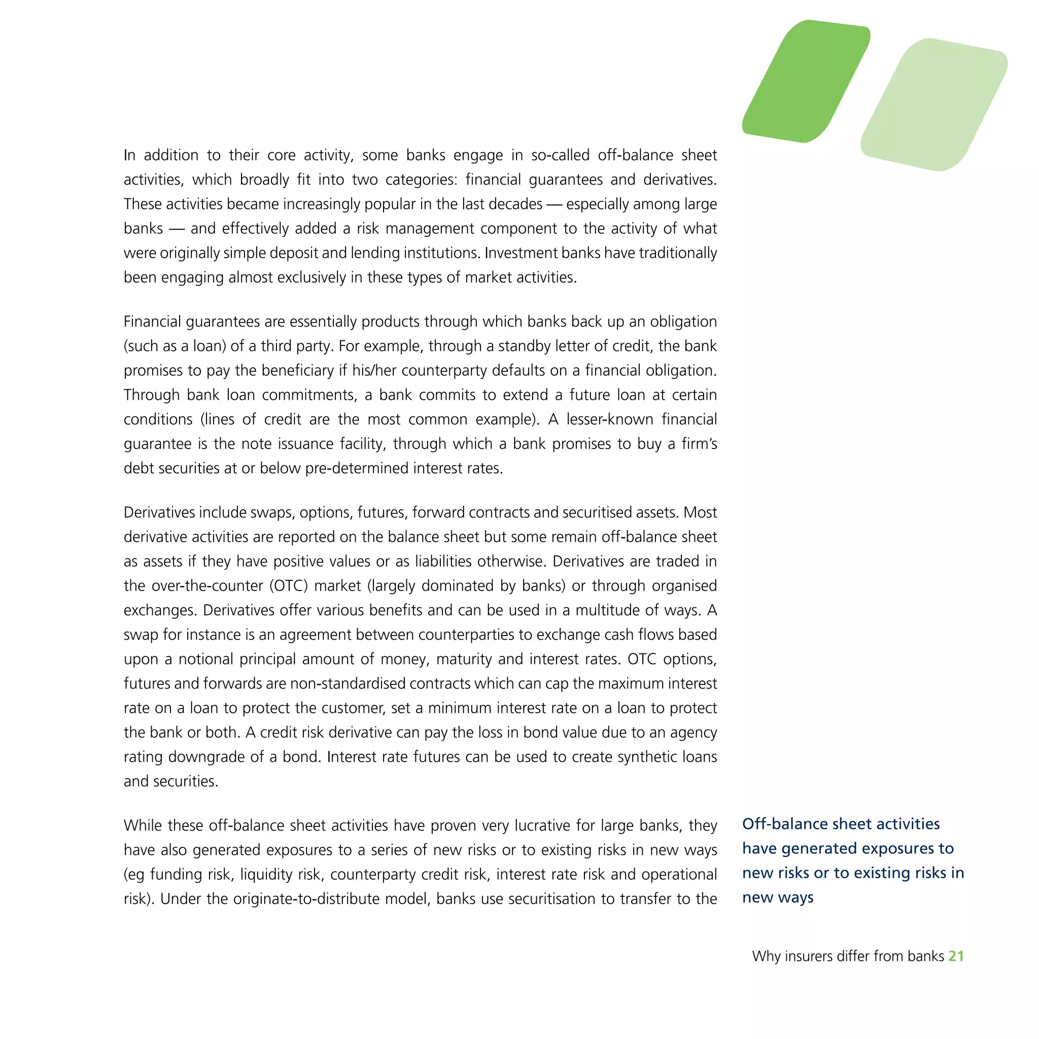 Why insurers differ from banks 21 
In addition to their core activity, some banks engage in so-called off-balance sheet 
activities, which broadly fit into two categories: financial guarantees and derivatives. 
These activities became increasingly popular in the last decades — especially among large 
banks — and effectively added a risk management component to the activity of what 
were originally simple deposit and lending institutions. Investment banks have traditionally 
been engaging almost exclusively in these types of market activities. 
Financial guarantees are essentially products through which banks back up an obligation 
(such as a loan) of a third party. For example, through a standby letter of credit, the bank 
promises to pay the beneficiary if his/her counterparty defaults on a financial obligation. 
Through bank loan commitments, a bank commits to extend a future loan at certain 
conditions (lines of credit are the most common example). A lesser-known financial 
guarantee is the note issuance facility, through which a bank promises to buy a firm’s 
debt securities at or below pre-determined interest rates. 
Derivatives include swaps, options, futures, forward contracts and securitised assets. Most 
derivative activities are reported on the balance sheet but some remain off-balance sheet 
as assets if they have positive values or as liabilities otherwise. Derivatives are traded in 
the over-the-counter (OTC) market (largely dominated by banks) or through organised 
exchanges. Derivatives offer various benefits and can be used in a multitude of ways. A 
swap for instance is an agreement between counterparties to exchange cash flows based 
upon a notional principal amount of money, maturity and interest rates. OTC options, 
futures and forwards are non-standardised contracts which can cap the maximum interest 
rate on a loan to protect the customer, set a minimum interest rate on a loan to protect 
the bank or both. A credit risk derivative can pay the loss in bond value due to an agency 
rating downgrade of a bond. Interest rate futures can be used to create synthetic loans 
and securities. 
While these off-balance sheet activities have proven very lucrative for large banks, they 
have also generated exposures to a series of new risks or to existing risks in new ways 
(eg funding risk, liquidity risk, counterparty credit risk, interest rate risk and operational 
risk). Under the originate-to-distribute model, banks use securitisation to transfer to the 
Off-balance sheet activities 
have generated exposures to 
new risks or to existing risks in 
new ways 
 