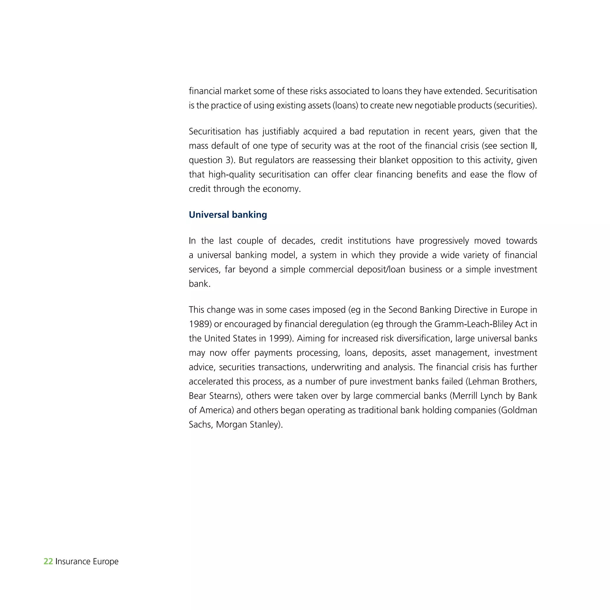 22 Insurance Europe 
financial market some of these risks associated to loans they have extended. Securitisation 
is the practice of using existing assets (loans) to create new negotiable products (securities). 
Securitisation has justifiably acquired a bad reputation in recent years, given that the 
mass default of one type of security was at the root of the financial crisis (see section II, 
question 3). But regulators are reassessing their blanket opposition to this activity, given 
that high-quality securitisation can offer clear financing benefits and ease the flow of 
credit through the economy. 
Universal banking 
In the last couple of decades, credit institutions have progressively moved towards 
a universal banking model, a system in which they provide a wide variety of financial 
services, far beyond a simple commercial deposit/loan business or a simple investment 
bank. 
This change was in some cases imposed (eg in the Second Banking Directive in Europe in 
1989) or encouraged by financial deregulation (eg through the Gramm-Leach-Bliley Act in 
the United States in 1999). Aiming for increased risk diversification, large universal banks 
may now offer payments processing, loans, deposits, asset management, investment 
advice, securities transactions, underwriting and analysis. The financial crisis has further 
accelerated this process, as a number of pure investment banks failed (Lehman Brothers, 
Bear Stearns), others were taken over by large commercial banks (Merrill Lynch by Bank 
of America) and others began operating as traditional bank holding companies (Goldman 
Sachs, Morgan Stanley). 
 