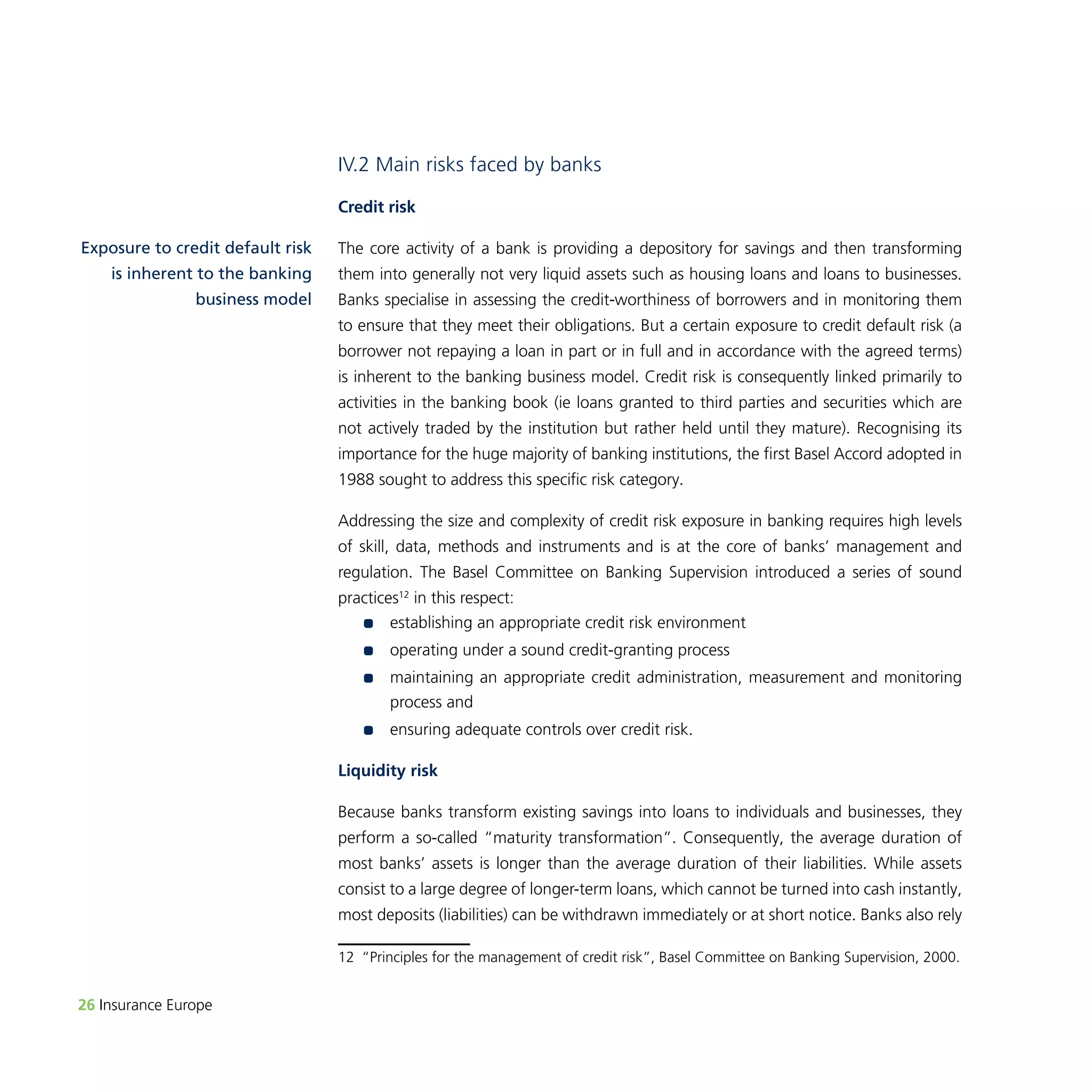 26 Insurance Europe 
IV.2 Main risks faced by banks 
Credit risk 
The core activity of a bank is providing a depository for savings and then transforming 
them into generally not very liquid assets such as housing loans and loans to businesses. 
Banks specialise in assessing the credit-worthiness of borrowers and in monitoring them 
to ensure that they meet their obligations. But a certain exposure to credit default risk (a 
borrower not repaying a loan in part or in full and in accordance with the agreed terms) 
is inherent to the banking business model. Credit risk is consequently linked primarily to 
activities in the banking book (ie loans granted to third parties and securities which are 
not actively traded by the institution but rather held until they mature). Recognising its 
importance for the huge majority of banking institutions, the first Basel Accord adopted in 
1988 sought to address this specific risk category. 
Addressing the size and complexity of credit risk exposure in banking requires high levels 
of skill, data, methods and instruments and is at the core of banks’ management and 
regulation. The Basel Committee on Banking Supervision introduced a series of sound 
practices12 in this respect: 
•• establishing an appropriate credit risk environment 
•• operating under a sound credit-granting process 
•• maintaining an appropriate credit administration, measurement and monitoring 
process and 
•• ensuring adequate controls over credit risk. 
Liquidity risk 
Because banks transform existing savings into loans to individuals and businesses, they 
perform a so-called “maturity transformation”. Consequently, the average duration of 
most banks’ assets is longer than the average duration of their liabilities. While assets 
consist to a large degree of longer-term loans, which cannot be turned into cash instantly, 
most deposits (liabilities) can be withdrawn immediately or at short notice. Banks also rely 
12 “Principles for the management of credit risk”, Basel Committee on Banking Supervision, 2000. 
Exposure to credit default risk 
is inherent to the banking 
business model 
 