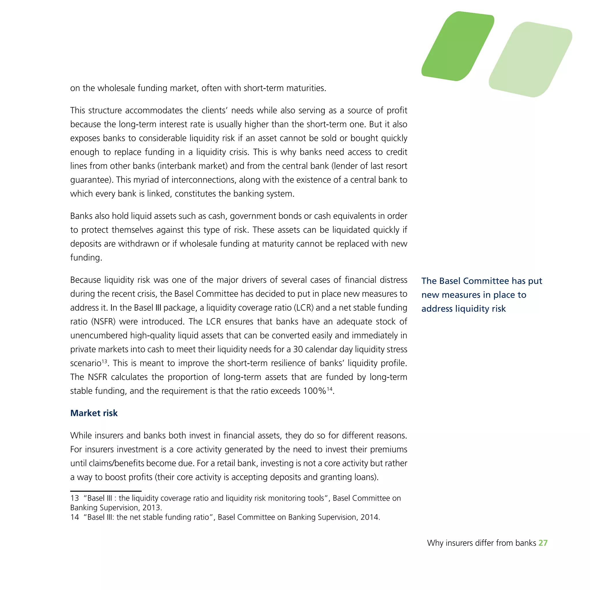 Why insurers differ from banks 27 
on the wholesale funding market, often with short-term maturities. 
This structure accommodates the clients’ needs while also serving as a source of profit 
because the long-term interest rate is usually higher than the short-term one. But it also 
exposes banks to considerable liquidity risk if an asset cannot be sold or bought quickly 
enough to replace funding in a liquidity crisis. This is why banks need access to credit 
lines from other banks (interbank market) and from the central bank (lender of last resort 
guarantee). This myriad of interconnections, along with the existence of a central bank to 
which every bank is linked, constitutes the banking system. 
Banks also hold liquid assets such as cash, government bonds or cash equivalents in order 
to protect themselves against this type of risk. These assets can be liquidated quickly if 
deposits are withdrawn or if wholesale funding at maturity cannot be replaced with new 
funding. 
Because liquidity risk was one of the major drivers of several cases of financial distress 
during the recent crisis, the Basel Committee has decided to put in place new measures to 
address it. In the Basel III package, a liquidity coverage ratio (LCR) and a net stable funding 
ratio (NSFR) were introduced. The LCR ensures that banks have an adequate stock of 
unencumbered high-quality liquid assets that can be converted easily and immediately in 
private markets into cash to meet their liquidity needs for a 30 calendar day liquidity stress 
scenario13. This is meant to improve the short-term resilience of banks’ liquidity profile. 
The NSFR calculates the proportion of long-term assets that are funded by long-term 
stable funding, and the requirement is that the ratio exceeds 100%14. 
Market risk 
While insurers and banks both invest in financial assets, they do so for different reasons. 
For insurers investment is a core activity generated by the need to invest their premiums 
until claims/benefits become due. For a retail bank, investing is not a core activity but rather 
a way to boost profits (their core activity is accepting deposits and granting loans). 
13 “Basel III : the liquidity coverage ratio and liquidity risk monitoring tools”, Basel Committee on 
Banking Supervision, 2013. 
14 “Basel III: the net stable funding ratio”, Basel Committee on Banking Supervision, 2014. 
The Basel Committee has put 
new measures in place to 
address liquidity risk 
 