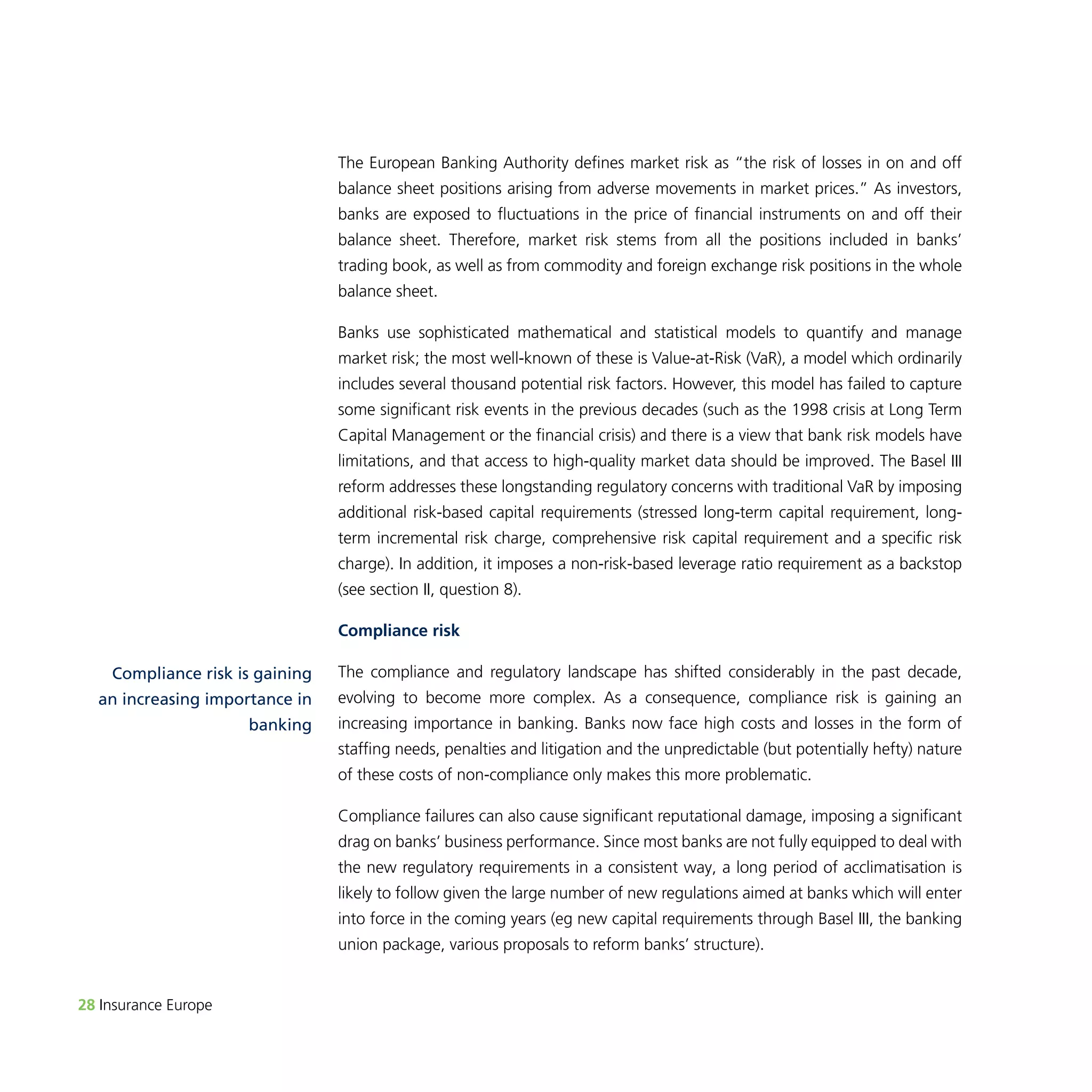 28 Insurance Europe 
The European Banking Authority defines market risk as “the risk of losses in on and off 
balance sheet positions arising from adverse movements in market prices.” As investors, 
banks are exposed to fluctuations in the price of financial instruments on and off their 
balance sheet. Therefore, market risk stems from all the positions included in banks’ 
trading book, as well as from commodity and foreign exchange risk positions in the whole 
balance sheet. 
Banks use sophisticated mathematical and statistical models to quantify and manage 
market risk; the most well-known of these is Value-at-Risk (VaR), a model which ordinarily 
includes several thousand potential risk factors. However, this model has failed to capture 
some significant risk events in the previous decades (such as the 1998 crisis at Long Term 
Capital Management or the financial crisis) and there is a view that bank risk models have 
limitations, and that access to high-quality market data should be improved. The Basel III 
reform addresses these longstanding regulatory concerns with traditional VaR by imposing 
additional risk-based capital requirements (stressed long-term capital requirement, long-term 
incremental risk charge, comprehensive risk capital requirement and a specific risk 
charge). In addition, it imposes a non-risk-based leverage ratio requirement as a backstop 
(see section II, question 8). 
Compliance risk 
The compliance and regulatory landscape has shifted considerably in the past decade, 
evolving to become more complex. As a consequence, compliance risk is gaining an 
increasing importance in banking. Banks now face high costs and losses in the form of 
staffing needs, penalties and litigation and the unpredictable (but potentially hefty) nature 
of these costs of non-compliance only makes this more problematic. 
Compliance failures can also cause significant reputational damage, imposing a significant 
drag on banks’ business performance. Since most banks are not fully equipped to deal with 
the new regulatory requirements in a consistent way, a long period of acclimatisation is 
likely to follow given the large number of new regulations aimed at banks which will enter 
into force in the coming years (eg new capital requirements through Basel III, the banking 
union package, various proposals to reform banks’ structure). 
Compliance risk is gaining 
an increasing importance in 
banking 
 