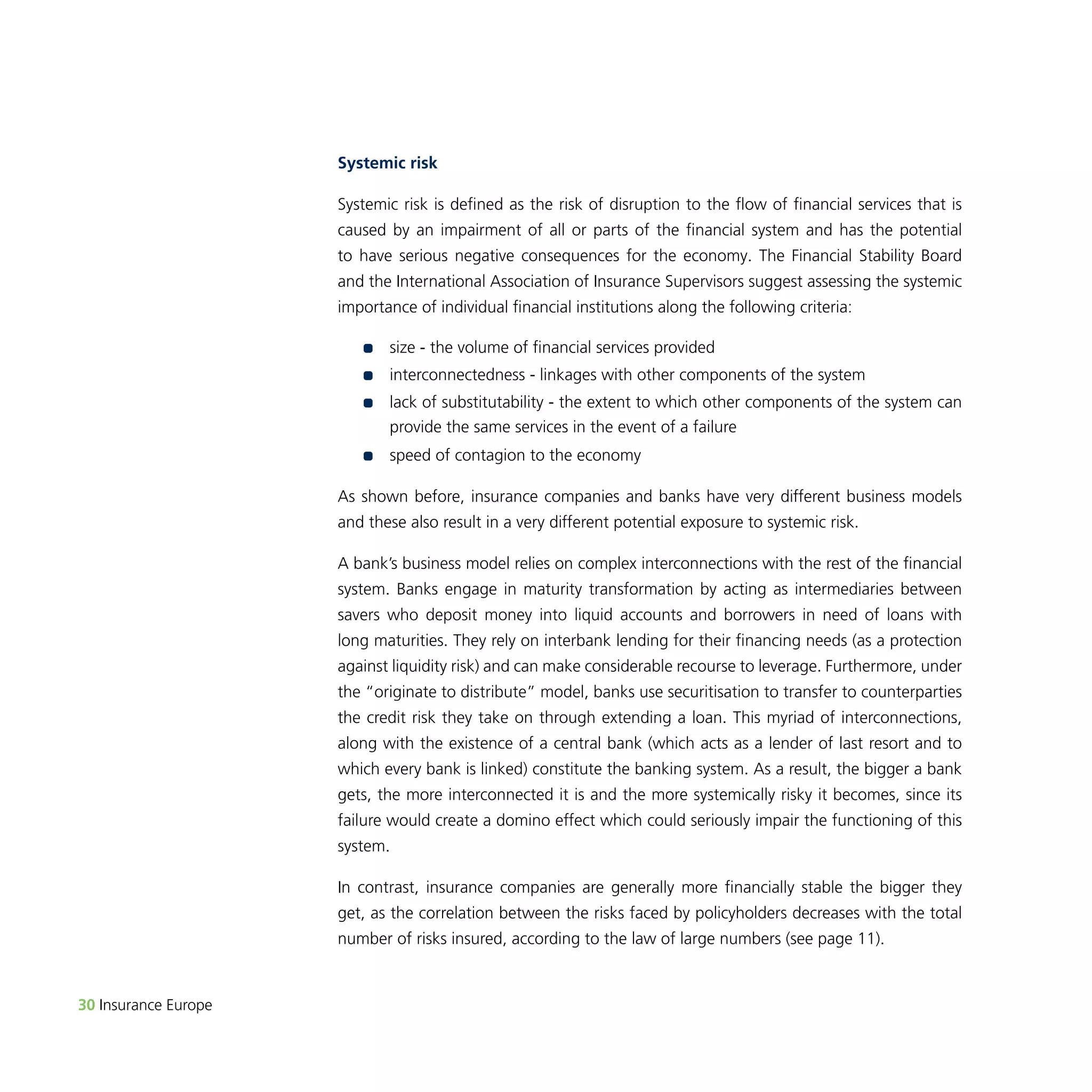 30 Insurance Europe 
Systemic risk 
Systemic risk is defined as the risk of disruption to the flow of financial services that is 
caused by an impairment of all or parts of the financial system and has the potential 
to have serious negative consequences for the economy. The Financial Stability Board 
and the International Association of Insurance Supervisors suggest assessing the systemic 
importance of individual financial institutions along the following criteria: 
•• size - the volume of financial services provided 
•• i nterconnectedness - linkages with other components of the system 
•• l ack of substitutability - the extent to which other components of the system can 
provide the same services in the event of a failure 
•• speed of contagion to the economy 
As shown before, insurance companies and banks have very different business models 
and these also result in a very different potential exposure to systemic risk. 
A bank’s business model relies on complex interconnections with the rest of the financial 
system. Banks engage in maturity transformation by acting as intermediaries between 
savers who deposit money into liquid accounts and borrowers in need of loans with 
long maturities. They rely on interbank lending for their financing needs (as a protection 
against liquidity risk) and can make considerable recourse to leverage. Furthermore, under 
the “originate to distribute” model, banks use securitisation to transfer to counterparties 
the credit risk they take on through extending a loan. This myriad of interconnections, 
along with the existence of a central bank (which acts as a lender of last resort and to 
which every bank is linked) constitute the banking system. As a result, the bigger a bank 
gets, the more interconnected it is and the more systemically risky it becomes, since its 
failure would create a domino effect which could seriously impair the functioning of this 
system. 
In contrast, insurance companies are generally more financially stable the bigger they 
get, as the correlation between the risks faced by policyholders decreases with the total 
number of risks insured, according to the law of large numbers (see page 11). 
 