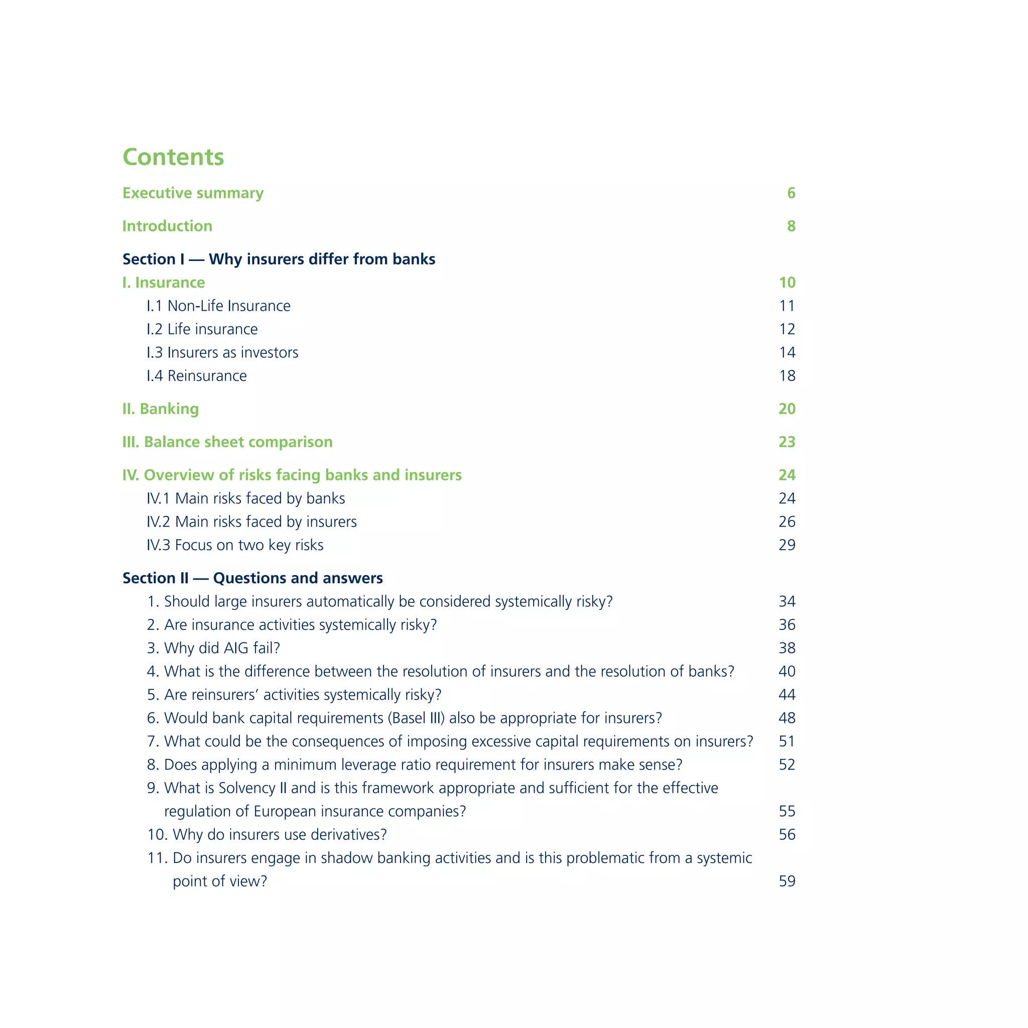 Contents 
Executive summary 6 
Introduction 8 
Section I — Why insurers differ from banks 
I. Insurance 10 
I.1 Non-Life Insurance 11 
I.2 Life insurance 12 
I.3 Insurers as investors 14 
I.4 Reinsurance 18 
II. Banking 20 
III. Balance sheet comparison 23 
IV. Overview of risks facing banks and insurers 24 
IV.1 Main risks faced by banks 24 
IV.2 Main risks faced by insurers 26 
IV.3 Focus on two key risks 29 
Section II — Questions and answers 
1. Should large insurers automatically be considered systemically risky? 34 
2. Are insurance activities systemically risky? 36 
3. Why did AIG fail? 38 
4. What is the difference between the resolution of insurers and the resolution of banks? 40 
5. Are reinsurers’ activities systemically risky? 44 
6. Would bank capital requirements (Basel III) also be appropriate for insurers? 48 
7. What could be the consequences of imposing excessive capital requirements on insurers? 51 
8. Does applying a minimum leverage ratio requirement for insurers make sense? 52 
9. What is Solvency II and is this framework appropriate and sufficient for the effective 
regulation of European insurance companies? 55 
10. Why do insurers use derivatives? 56 
11. Do insurers engage in shadow banking activities and is this problematic from a systemic 
point of view? 59 
 