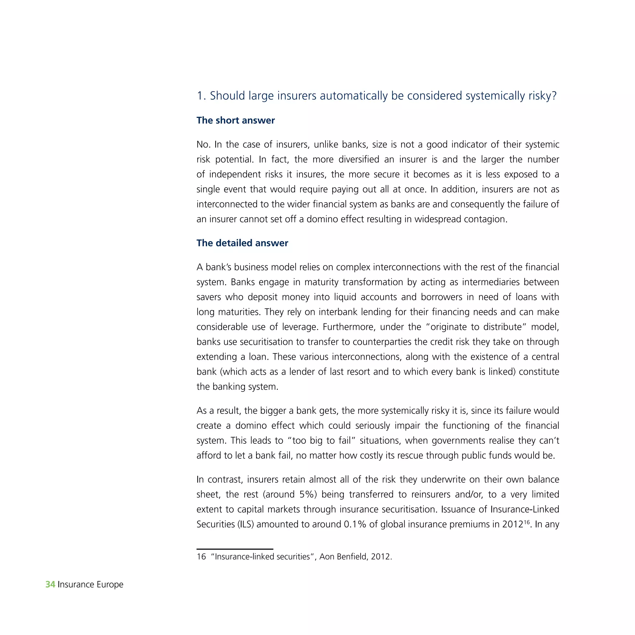 34 Insurance Europe 
1. Should large insurers automatically be considered systemically risky? 
The short answer 
No. In the case of insurers, unlike banks, size is not a good indicator of their systemic 
risk potential. In fact, the more diversified an insurer is and the larger the number 
of independent risks it insures, the more secure it becomes as it is less exposed to a 
single event that would require paying out all at once. In addition, insurers are not as 
interconnected to the wider financial system as banks are and consequently the failure of 
an insurer cannot set off a domino effect resulting in widespread contagion. 
The detailed answer 
A bank’s business model relies on complex interconnections with the rest of the financial 
system. Banks engage in maturity transformation by acting as intermediaries between 
savers who deposit money into liquid accounts and borrowers in need of loans with 
long maturities. They rely on interbank lending for their financing needs and can make 
considerable use of leverage. Furthermore, under the “originate to distribute” model, 
banks use securitisation to transfer to counterparties the credit risk they take on through 
extending a loan. These various interconnections, along with the existence of a central 
bank (which acts as a lender of last resort and to which every bank is linked) constitute 
the banking system. 
As a result, the bigger a bank gets, the more systemically risky it is, since its failure would 
create a domino effect which could seriously impair the functioning of the financial 
system. This leads to “too big to fail” situations, when governments realise they can’t 
afford to let a bank fail, no matter how costly its rescue through public funds would be. 
In contrast, insurers retain almost all of the risk they underwrite on their own balance 
sheet, the rest (around 5%) being transferred to reinsurers and/or, to a very limited 
extent to capital markets through insurance securitisation. Issuance of Insurance-Linked 
Securities (ILS) amounted to around 0.1% of global insurance premiums in 201216. In any 
16 “Insurance-linked securities”, Aon Benfield, 2012. 
 