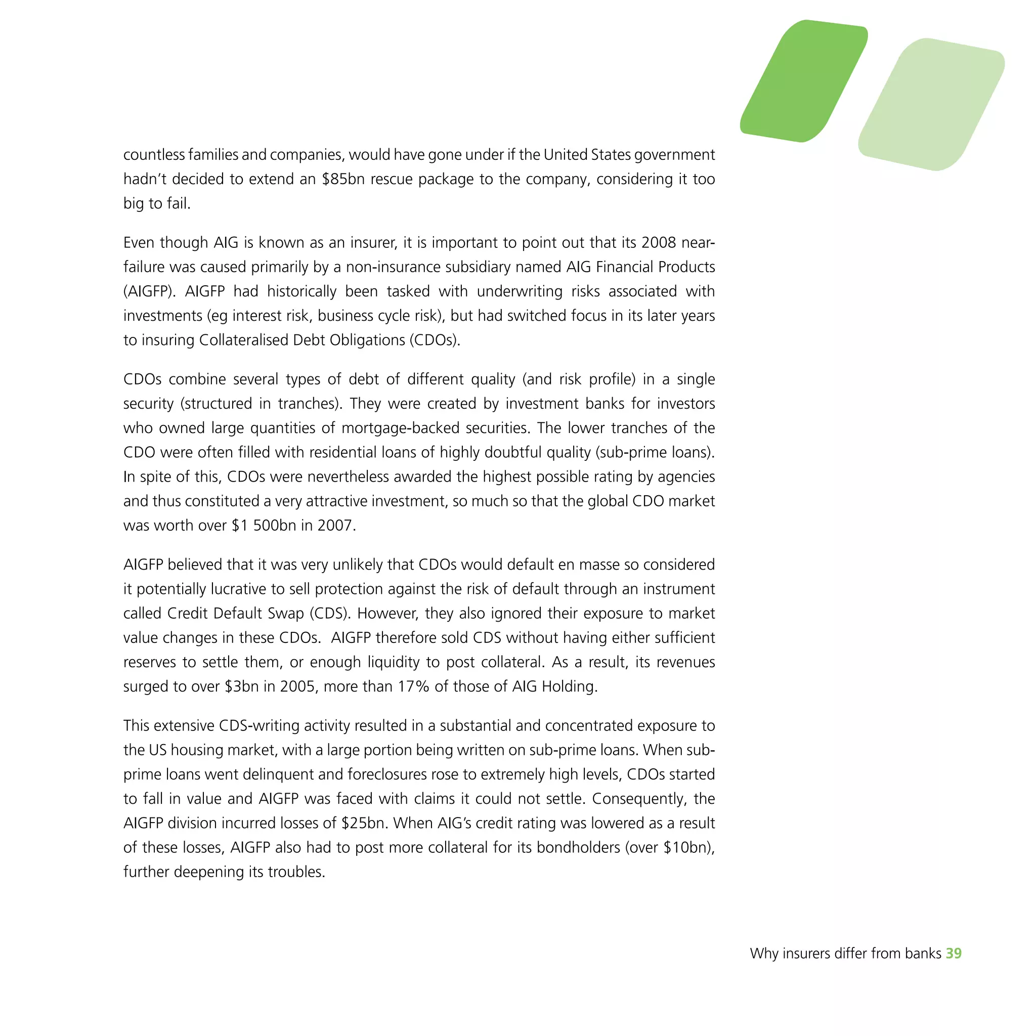 Why insurers differ from banks 39 
countless families and companies, would have gone under if the United States government 
hadn’t decided to extend an $85bn rescue package to the company, considering it too 
big to fail. 
Even though AIG is known as an insurer, it is important to point out that its 2008 near-failure 
was caused primarily by a non-insurance subsidiary named AIG Financial Products 
(AIGFP). AIGFP had historically been tasked with underwriting risks associated with 
investments (eg interest risk, business cycle risk), but had switched focus in its later years 
to insuring Collateralised Debt Obligations (CDOs). 
CDOs combine several types of debt of different quality (and risk profile) in a single 
security (structured in tranches). They were created by investment banks for investors 
who owned large quantities of mortgage-backed securities. The lower tranches of the 
CDO were often filled with residential loans of highly doubtful quality (sub-prime loans). 
In spite of this, CDOs were nevertheless awarded the highest possible rating by agencies 
and thus constituted a very attractive investment, so much so that the global CDO market 
was worth over $1 500bn in 2007. 
AIGFP believed that it was very unlikely that CDOs would default en masse so considered 
it potentially lucrative to sell protection against the risk of default through an instrument 
called Credit Default Swap (CDS). However, they also ignored their exposure to market 
value changes in these CDOs. AIGFP therefore sold CDS without having either sufficient 
reserves to settle them, or enough liquidity to post collateral. As a result, its revenues 
surged to over $3bn in 2005, more than 17% of those of AIG Holding. 
This extensive CDS-writing activity resulted in a substantial and concentrated exposure to 
the US housing market, with a large portion being written on sub-prime loans. When sub-prime 
loans went delinquent and foreclosures rose to extremely high levels, CDOs started 
to fall in value and AIGFP was faced with claims it could not settle. Consequently, the 
AIGFP division incurred losses of $25bn. When AIG’s credit rating was lowered as a result 
of these losses, AIGFP also had to post more collateral for its bondholders (over $10bn), 
further deepening its troubles. 
 