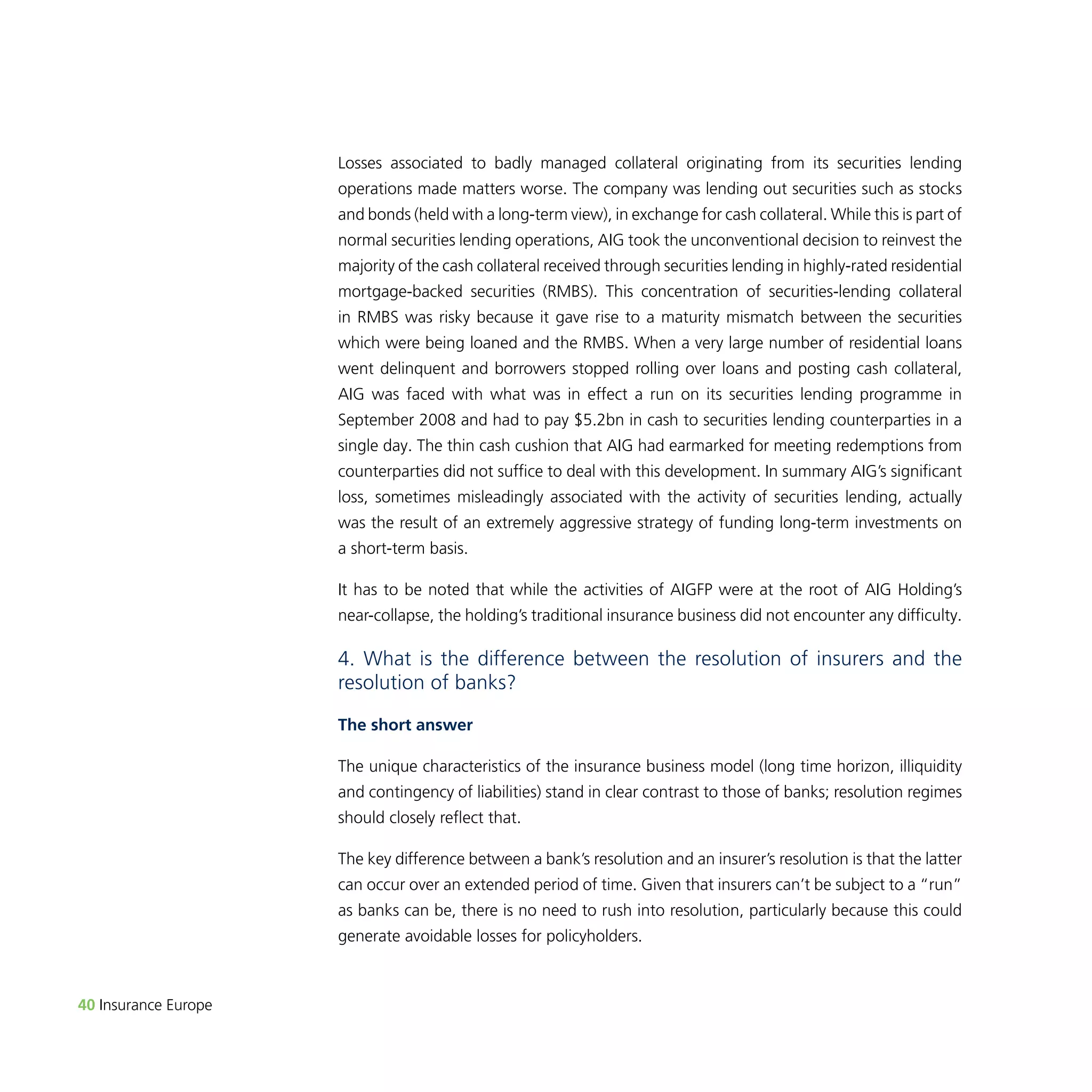 40 Insurance Europe 
Losses associated to badly managed collateral originating from its securities lending 
operations made matters worse. The company was lending out securities such as stocks 
and bonds (held with a long-term view), in exchange for cash collateral. While this is part of 
normal securities lending operations, AIG took the unconventional decision to reinvest the 
majority of the cash collateral received through securities lending in highly-rated residential 
mortgage-backed securities (RMBS). This concentration of securities-lending collateral 
in RMBS was risky because it gave rise to a maturity mismatch between the securities 
which were being loaned and the RMBS. When a very large number of residential loans 
went delinquent and borrowers stopped rolling over loans and posting cash collateral, 
AIG was faced with what was in effect a run on its securities lending programme in 
September 2008 and had to pay $5.2bn in cash to securities lending counterparties in a 
single day. The thin cash cushion that AIG had earmarked for meeting redemptions from 
counterparties did not suffice to deal with this development. In summary AIG’s significant 
loss, sometimes misleadingly associated with the activity of securities lending, actually 
was the result of an extremely aggressive strategy of funding long-term investments on 
a short-term basis. 
It has to be noted that while the activities of AIGFP were at the root of AIG Holding’s 
near-collapse, the holding’s traditional insurance business did not encounter any difficulty. 
4. What is the difference between the resolution of insurers and the 
resolution of banks? 
The short answer 
The unique characteristics of the insurance business model (long time horizon, illiquidity 
and contingency of liabilities) stand in clear contrast to those of banks; resolution regimes 
should closely reflect that. 
The key difference between a bank’s resolution and an insurer’s resolution is that the latter 
can occur over an extended period of time. Given that insurers can’t be subject to a “run” 
as banks can be, there is no need to rush into resolution, particularly because this could 
generate avoidable losses for policyholders. 
 