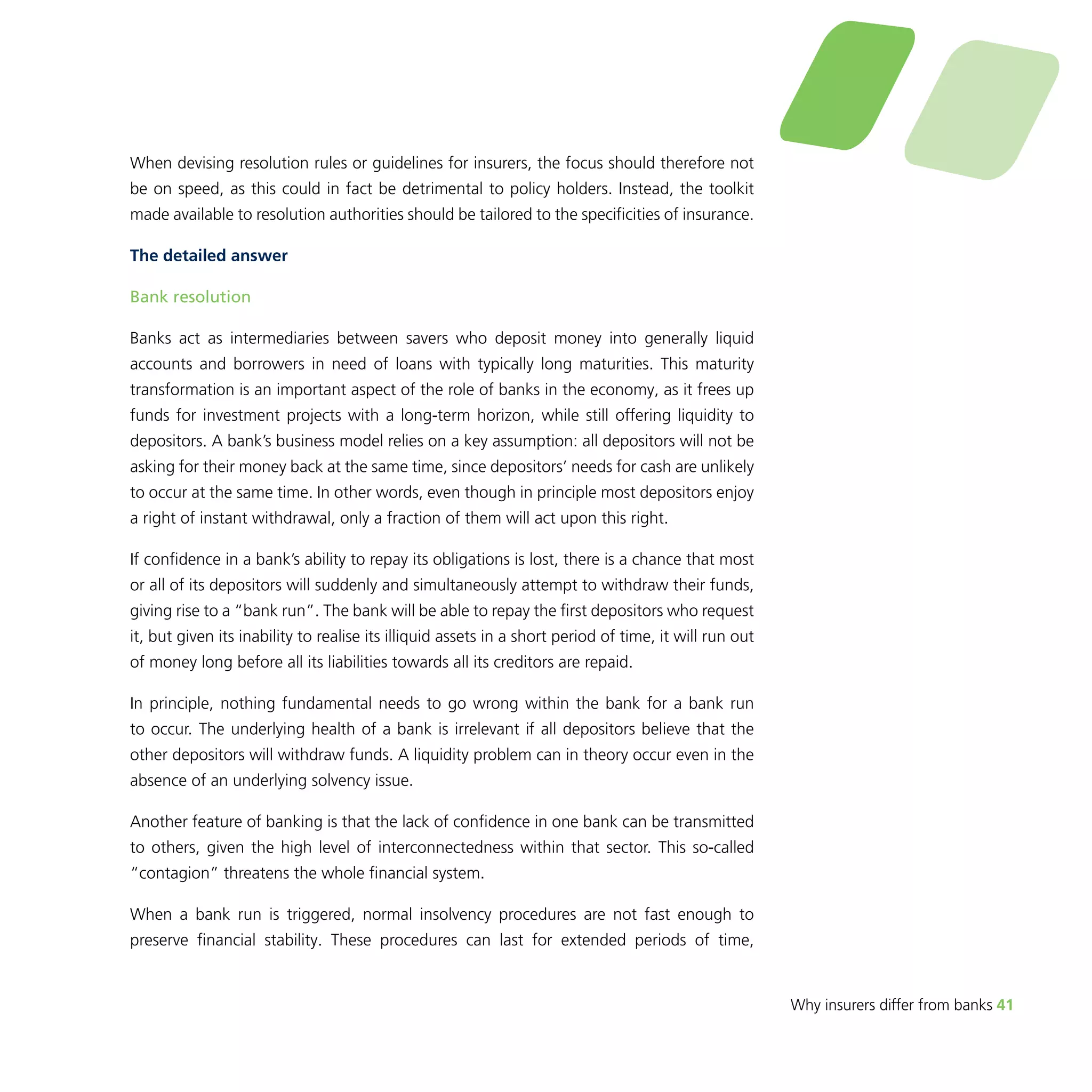 Why insurers differ from banks 41 
When devising resolution rules or guidelines for insurers, the focus should therefore not 
be on speed, as this could in fact be detrimental to policy holders. Instead, the toolkit 
made available to resolution authorities should be tailored to the specificities of insurance. 
The detailed answer 
Bank resolution 
Banks act as intermediaries between savers who deposit money into generally liquid 
accounts and borrowers in need of loans with typically long maturities. This maturity 
transformation is an important aspect of the role of banks in the economy, as it frees up 
funds for investment projects with a long-term horizon, while still offering liquidity to 
depositors. A bank’s business model relies on a key assumption: all depositors will not be 
asking for their money back at the same time, since depositors’ needs for cash are unlikely 
to occur at the same time. In other words, even though in principle most depositors enjoy 
a right of instant withdrawal, only a fraction of them will act upon this right. 
If confidence in a bank’s ability to repay its obligations is lost, there is a chance that most 
or all of its depositors will suddenly and simultaneously attempt to withdraw their funds, 
giving rise to a “bank run”. The bank will be able to repay the first depositors who request 
it, but given its inability to realise its illiquid assets in a short period of time, it will run out 
of money long before all its liabilities towards all its creditors are repaid. 
In principle, nothing fundamental needs to go wrong within the bank for a bank run 
to occur. The underlying health of a bank is irrelevant if all depositors believe that the 
other depositors will withdraw funds. A liquidity problem can in theory occur even in the 
absence of an underlying solvency issue. 
Another feature of banking is that the lack of confidence in one bank can be transmitted 
to others, given the high level of interconnectedness within that sector. This so-called 
“contagion” threatens the whole financial system. 
When a bank run is triggered, normal insolvency procedures are not fast enough to 
preserve financial stability. These procedures can last for extended periods of time, 
 