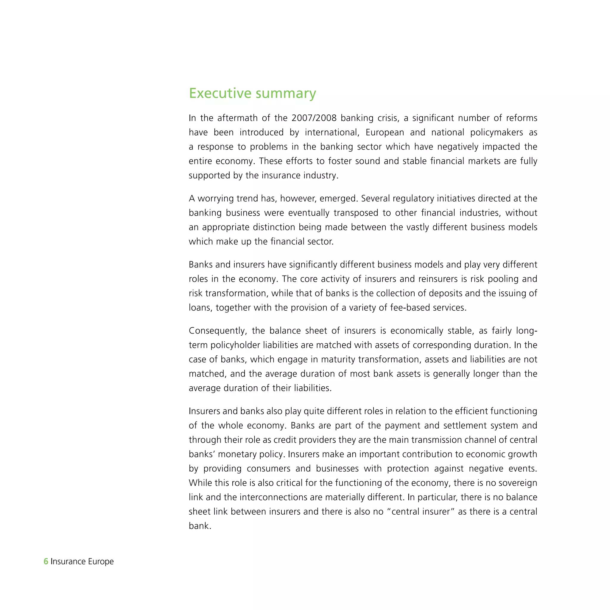 6 Insurance Europe 
Executive summary 
In the aftermath of the 2007/2008 banking crisis, a significant number of reforms 
have been introduced by international, European and national policymakers as 
a response to problems in the banking sector which have negatively impacted the 
entire economy. These efforts to foster sound and stable financial markets are fully 
supported by the insurance industry. 
A worrying trend has, however, emerged. Several regulatory initiatives directed at the 
banking business were eventually transposed to other financial industries, without 
an appropriate distinction being made between the vastly different business models 
which make up the financial sector. 
Banks and insurers have significantly different business models and play very different 
roles in the economy. The core activity of insurers and reinsurers is risk pooling and 
risk transformation, while that of banks is the collection of deposits and the issuing of 
loans, together with the provision of a variety of fee-based services. 
Consequently, the balance sheet of insurers is economically stable, as fairly long-term 
policyholder liabilities are matched with assets of corresponding duration. In the 
case of banks, which engage in maturity transformation, assets and liabilities are not 
matched, and the average duration of most bank assets is generally longer than the 
average duration of their liabilities. 
Insurers and banks also play quite different roles in relation to the efficient functioning 
of the whole economy. Banks are part of the payment and settlement system and 
through their role as credit providers they are the main transmission channel of central 
banks’ monetary policy. Insurers make an important contribution to economic growth 
by providing consumers and businesses with protection against negative events. 
While this role is also critical for the functioning of the economy, there is no sovereign 
link and the interconnections are materially different. In particular, there is no balance 
sheet link between insurers and there is also no “central insurer” as there is a central 
bank. 
 