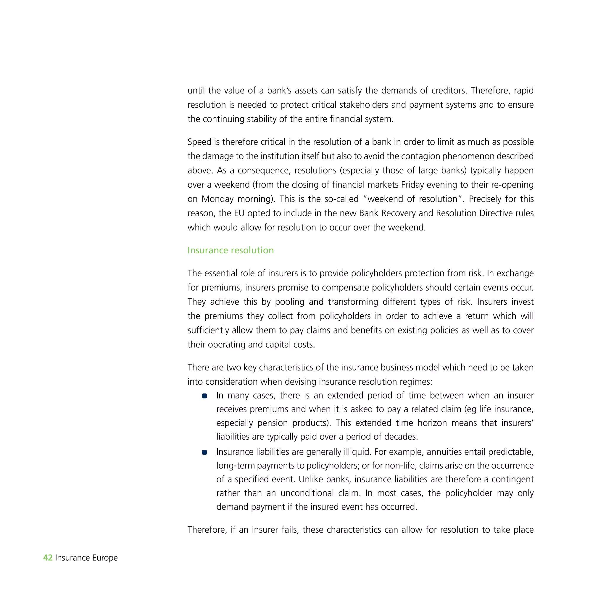 42 Insurance Europe 
until the value of a bank’s assets can satisfy the demands of creditors. Therefore, rapid 
resolution is needed to protect critical stakeholders and payment systems and to ensure 
the continuing stability of the entire financial system. 
Speed is therefore critical in the resolution of a bank in order to limit as much as possible 
the damage to the institution itself but also to avoid the contagion phenomenon described 
above. As a consequence, resolutions (especially those of large banks) typically happen 
over a weekend (from the closing of financial markets Friday evening to their re-opening 
on Monday morning). This is the so-called “weekend of resolution”. Precisely for this 
reason, the EU opted to include in the new Bank Recovery and Resolution Directive rules 
which would allow for resolution to occur over the weekend. 
Insurance resolution 
The essential role of insurers is to provide policyholders protection from risk. In exchange 
for premiums, insurers promise to compensate policyholders should certain events occur. 
They achieve this by pooling and transforming different types of risk. Insurers invest 
the premiums they collect from policyholders in order to achieve a return which will 
sufficiently allow them to pay claims and benefits on existing policies as well as to cover 
their operating and capital costs. 
There are two key characteristics of the insurance business model which need to be taken 
into consideration when devising insurance resolution regimes: 
•• I n many cases, there is an extended period of time between when an insurer 
receives premiums and when it is asked to pay a related claim (eg life insurance, 
especially pension products). This extended time horizon means that insurers’ 
liabilities are typically paid over a period of decades. 
•• I nsurance liabilities are generally illiquid. For example, annuities entail predictable, 
long-term payments to policyholders; or for non-life, claims arise on the occurrence 
of a specified event. Unlike banks, insurance liabilities are therefore a contingent 
rather than an unconditional claim. In most cases, the policyholder may only 
demand payment if the insured event has occurred. 
Therefore, if an insurer fails, these characteristics can allow for resolution to take place 
 
