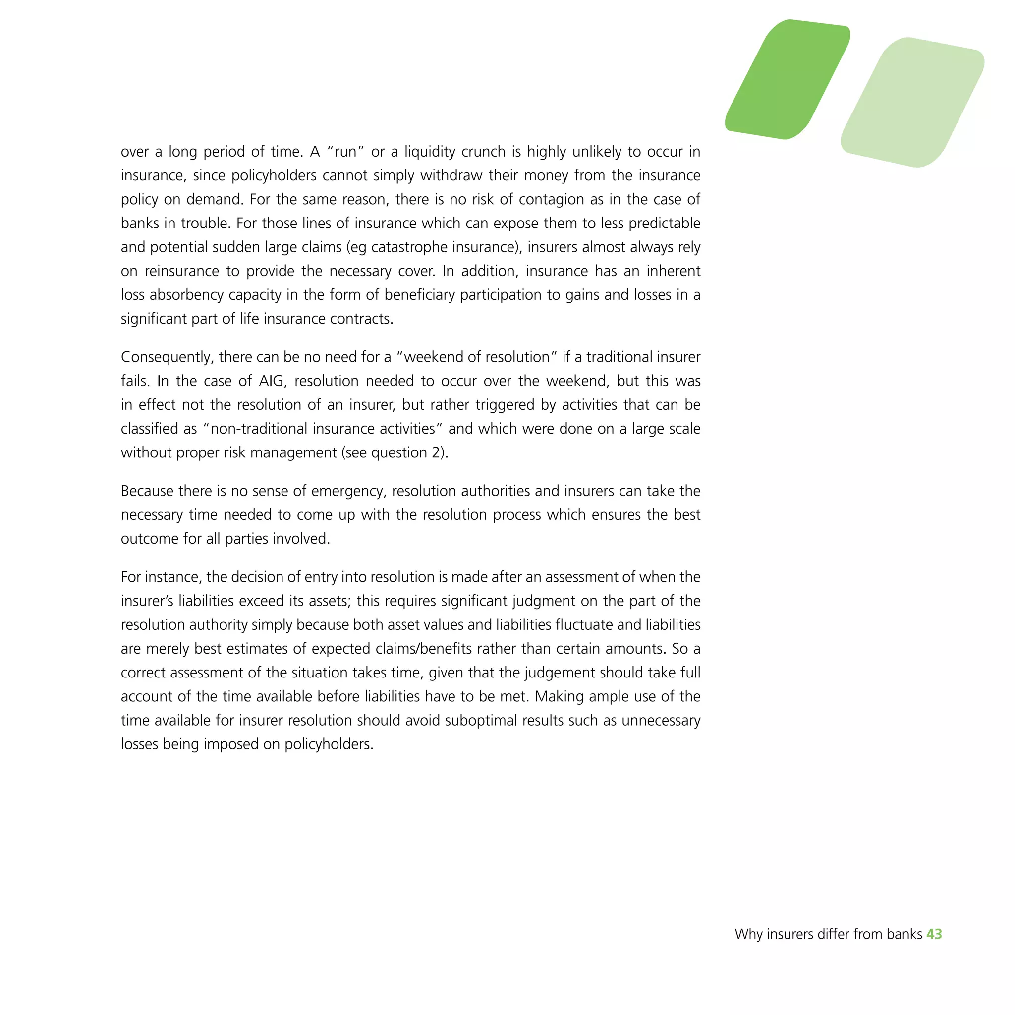 Why insurers differ from banks 43 
over a long period of time. A “run” or a liquidity crunch is highly unlikely to occur in 
insurance, since policyholders cannot simply withdraw their money from the insurance 
policy on demand. For the same reason, there is no risk of contagion as in the case of 
banks in trouble. For those lines of insurance which can expose them to less predictable 
and potential sudden large claims (eg catastrophe insurance), insurers almost always rely 
on reinsurance to provide the necessary cover. In addition, insurance has an inherent 
loss absorbency capacity in the form of beneficiary participation to gains and losses in a 
significant part of life insurance contracts. 
Consequently, there can be no need for a “weekend of resolution” if a traditional insurer 
fails. In the case of AIG, resolution needed to occur over the weekend, but this was 
in effect not the resolution of an insurer, but rather triggered by activities that can be 
classified as “non-traditional insurance activities” and which were done on a large scale 
without proper risk management (see question 2). 
Because there is no sense of emergency, resolution authorities and insurers can take the 
necessary time needed to come up with the resolution process which ensures the best 
outcome for all parties involved. 
For instance, the decision of entry into resolution is made after an assessment of when the 
insurer’s liabilities exceed its assets; this requires significant judgment on the part of the 
resolution authority simply because both asset values and liabilities fluctuate and liabilities 
are merely best estimates of expected claims/benefits rather than certain amounts. So a 
correct assessment of the situation takes time, given that the judgement should take full 
account of the time available before liabilities have to be met. Making ample use of the 
time available for insurer resolution should avoid suboptimal results such as unnecessary 
losses being imposed on policyholders. 
 