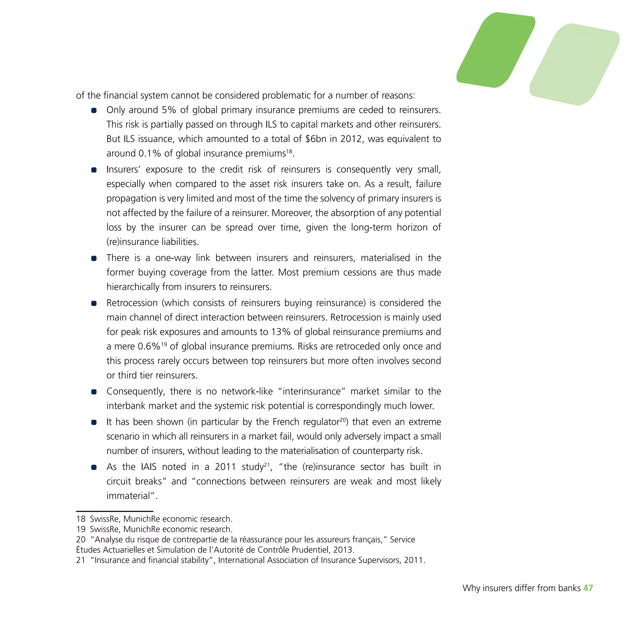 Why insurers differ from banks 47 
of the financial system cannot be considered problematic for a number of reasons: 
•• Only around 5% of global primary insurance premiums are ceded to reinsurers. 
This risk is partially passed on through ILS to capital markets and other reinsurers. 
But ILS issuance, which amounted to a total of $6bn in 2012, was equivalent to 
around 0.1% of global insurance premiums18. 
•• I nsurers’ exposure to the credit risk of reinsurers is consequently very small, 
especially when compared to the asset risk insurers take on. As a result, failure 
propagation is very limited and most of the time the solvency of primary insurers is 
not affected by the failure of a reinsurer. Moreover, the absorption of any potential 
loss by the insurer can be spread over time, given the long-term horizon of 
(re)insurance liabilities. 
•• There is a one-way link between insurers and reinsurers, materialised in the 
former buying coverage from the latter. Most premium cessions are thus made 
hierarchically from insurers to reinsurers. 
•• Retrocession (which consists of reinsurers buying reinsurance) is considered the 
main channel of direct interaction between reinsurers. Retrocession is mainly used 
for peak risk exposures and amounts to 13% of global reinsurance premiums and 
a mere 0.6%19 of global insurance premiums. Risks are retroceded only once and 
this process rarely occurs between top reinsurers but more often involves second 
or third tier reinsurers. 
•• Consequently, there is no network-like “interinsurance” market similar to the 
interbank market and the systemic risk potential is correspondingly much lower. 
•• I t has been shown (in particular by the French regulator20) that even an extreme 
scenario in which all reinsurers in a market fail, would only adversely impact a small 
number of insurers, without leading to the materialisation of counterparty risk. 
•• As the IAIS noted in a 2011 study21, “the (re)insurance sector has built in 
circuit breaks” and “connections between reinsurers are weak and most likely 
immaterial”. 
18 SwissRe, MunichRe economic research. 
19 SwissRe, MunichRe economic research. 
20 “Analyse du risque de contrepartie de la réassurance pour les assureurs français,” Service 
Études Actuarielles et Simulation de l’Autorité de Contrôle Prudentiel, 2013. 
21 “Insurance and financial stability”, International Association of Insurance Supervisors, 2011. 
 