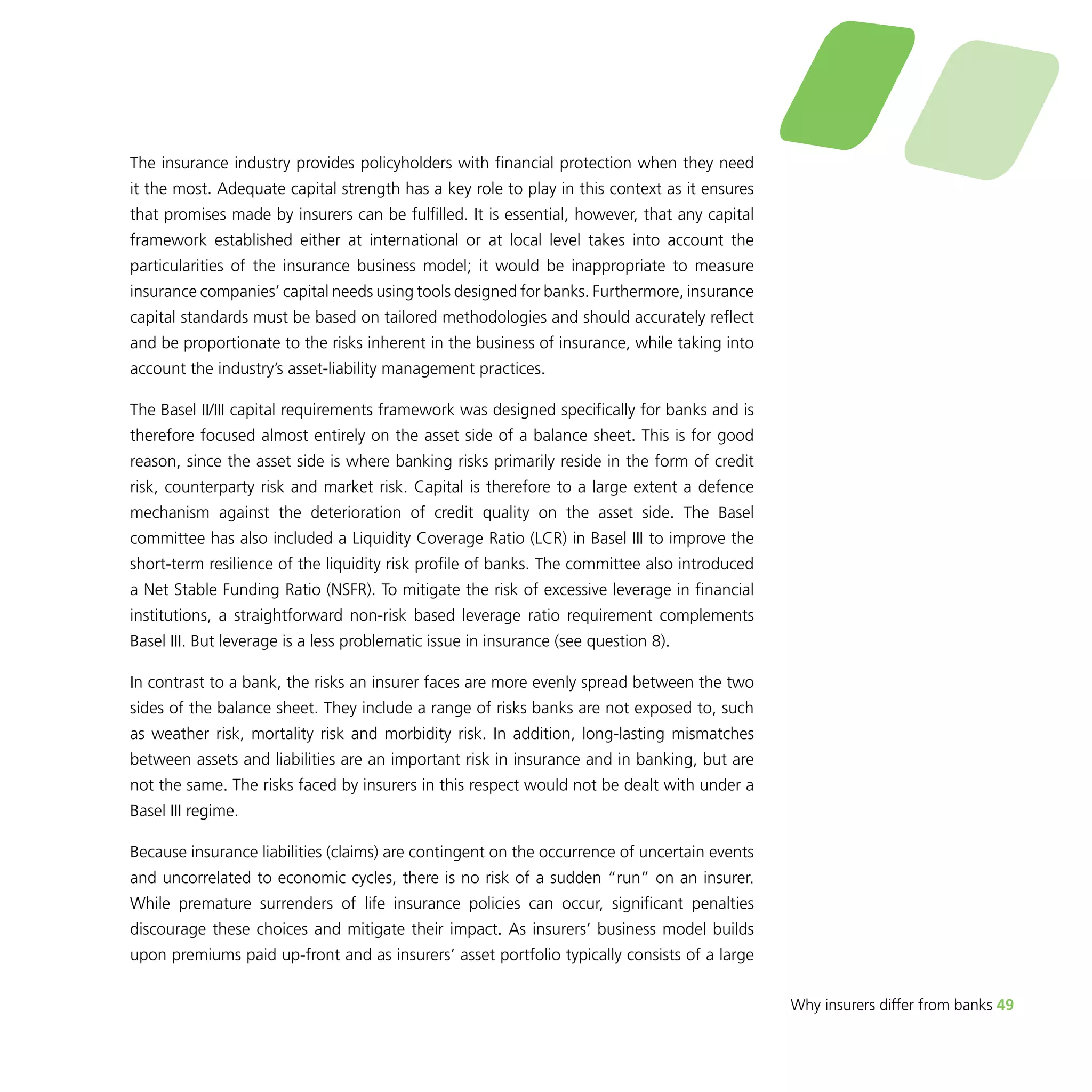 Why insurers differ from banks 49 
The insurance industry provides policyholders with financial protection when they need 
it the most. Adequate capital strength has a key role to play in this context as it ensures 
that promises made by insurers can be fulfilled. It is essential, however, that any capital 
framework established either at international or at local level takes into account the 
particularities of the insurance business model; it would be inappropriate to measure 
insurance companies’ capital needs using tools designed for banks. Furthermore, insurance 
capital standards must be based on tailored methodologies and should accurately reflect 
and be proportionate to the risks inherent in the business of insurance, while taking into 
account the industry’s asset-liability management practices. 
The Basel II/III capital requirements framework was designed specifically for banks and is 
therefore focused almost entirely on the asset side of a balance sheet. This is for good 
reason, since the asset side is where banking risks primarily reside in the form of credit 
risk, counterparty risk and market risk. Capital is therefore to a large extent a defence 
mechanism against the deterioration of credit quality on the asset side. The Basel 
committee has also included a Liquidity Coverage Ratio (LCR) in Basel III to improve the 
short-term resilience of the liquidity risk profile of banks. The committee also introduced 
a Net Stable Funding Ratio (NSFR). To mitigate the risk of excessive leverage in financial 
institutions, a straightforward non-risk based leverage ratio requirement complements 
Basel III. But leverage is a less problematic issue in insurance (see question 8). 
In contrast to a bank, the risks an insurer faces are more evenly spread between the two 
sides of the balance sheet. They include a range of risks banks are not exposed to, such 
as weather risk, mortality risk and morbidity risk. In addition, long-lasting mismatches 
between assets and liabilities are an important risk in insurance and in banking, but are 
not the same. The risks faced by insurers in this respect would not be dealt with under a 
Basel III regime. 
Because insurance liabilities (claims) are contingent on the occurrence of uncertain events 
and uncorrelated to economic cycles, there is no risk of a sudden “run” on an insurer. 
While premature surrenders of life insurance policies can occur, significant penalties 
discourage these choices and mitigate their impact. As insurers’ business model builds 
upon premiums paid up-front and as insurers’ asset portfolio typically consists of a large 
 