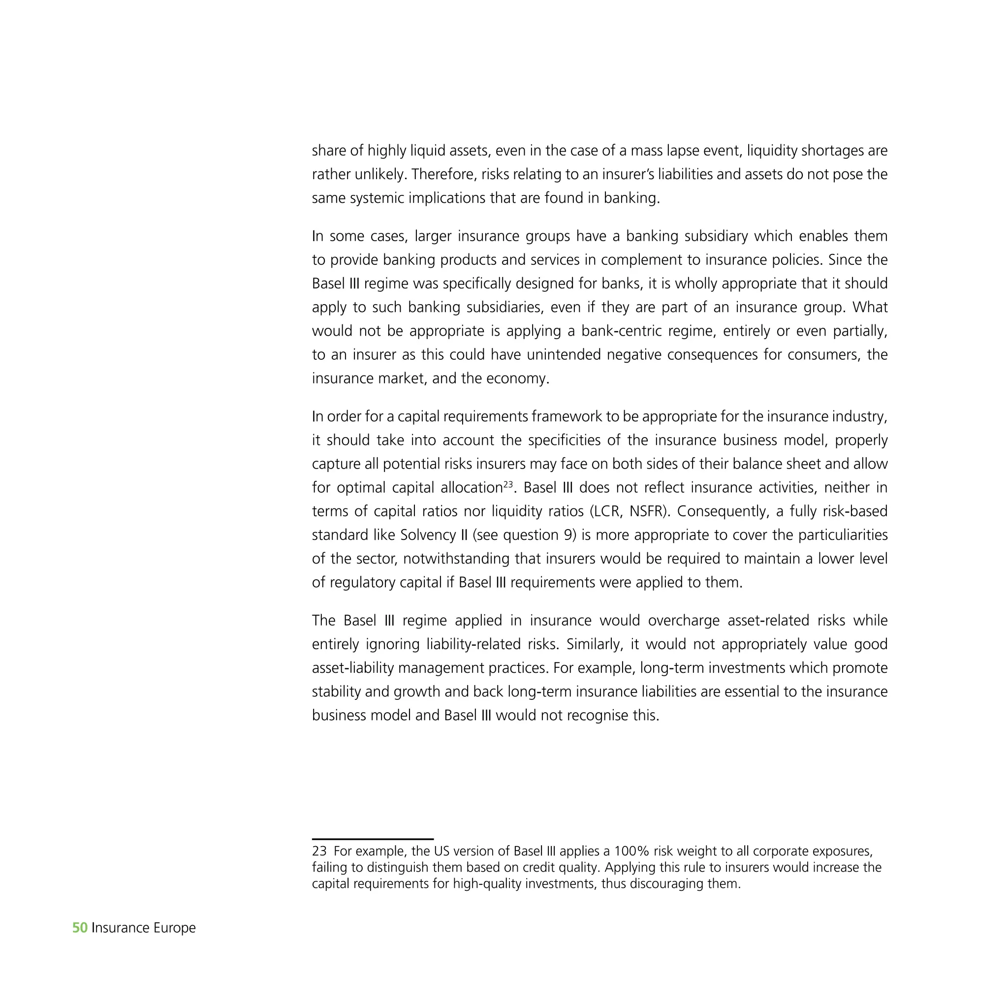 50 Insurance Europe 
share of highly liquid assets, even in the case of a mass lapse event, liquidity shortages are 
rather unlikely. Therefore, risks relating to an insurer’s liabilities and assets do not pose the 
same systemic implications that are found in banking. 
In some cases, larger insurance groups have a banking subsidiary which enables them 
to provide banking products and services in complement to insurance policies. Since the 
Basel III regime was specifically designed for banks, it is wholly appropriate that it should 
apply to such banking subsidiaries, even if they are part of an insurance group. What 
would not be appropriate is applying a bank-centric regime, entirely or even partially, 
to an insurer as this could have unintended negative consequences for consumers, the 
insurance market, and the economy. 
In order for a capital requirements framework to be appropriate for the insurance industry, 
it should take into account the specificities of the insurance business model, properly 
capture all potential risks insurers may face on both sides of their balance sheet and allow 
for optimal capital allocation23. Basel III does not reflect insurance activities, neither in 
terms of capital ratios nor liquidity ratios (LCR, NSFR). Consequently, a fully risk-based 
standard like Solvency II (see question 9) is more appropriate to cover the particuliarities 
of the sector, notwithstanding that insurers would be required to maintain a lower level 
of regulatory capital if Basel III requirements were applied to them. 
The Basel III regime applied in insurance would overcharge asset-related risks while 
entirely ignoring liability-related risks. Similarly, it would not appropriately value good 
asset-liability management practices. For example, long-term investments which promote 
stability and growth and back long-term insurance liabilities are essential to the insurance 
business model and Basel III would not recognise this. 
23 For example, the US version of Basel III applies a 100% risk weight to all corporate exposures, 
failing to distinguish them based on credit quality. Applying this rule to insurers would increase the 
capital requirements for high-quality investments, thus discouraging them. 
 