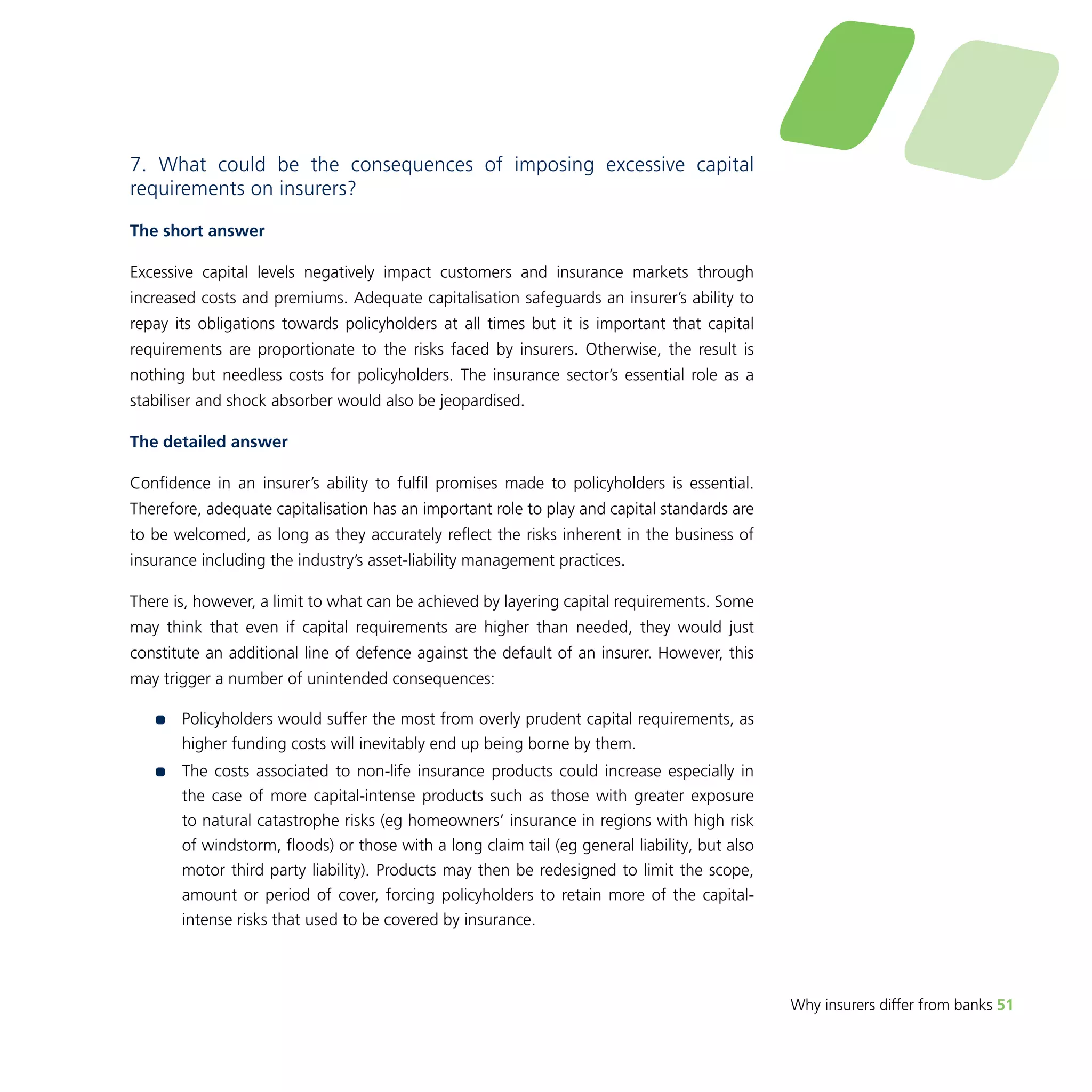 Why insurers differ from banks 51 
7. What could be the consequences of imposing excessive capital 
requirements on insurers? 
The short answer 
Excessive capital levels negatively impact customers and insurance markets through 
increased costs and premiums. Adequate capitalisation safeguards an insurer’s ability to 
repay its obligations towards policyholders at all times but it is important that capital 
requirements are proportionate to the risks faced by insurers. Otherwise, the result is 
nothing but needless costs for policyholders. The insurance sector’s essential role as a 
stabiliser and shock absorber would also be jeopardised. 
The detailed answer 
Confidence in an insurer’s ability to fulfil promises made to policyholders is essential. 
Therefore, adequate capitalisation has an important role to play and capital standards are 
to be welcomed, as long as they accurately reflect the risks inherent in the business of 
insurance including the industry’s asset-liability management practices. 
There is, however, a limit to what can be achieved by layering capital requirements. Some 
may think that even if capital requirements are higher than needed, they would just 
constitute an additional line of defence against the default of an insurer. However, this 
may trigger a number of unintended consequences: 
•• Policyholders would suffer the most from overly prudent capital requirements, as 
higher funding costs will inevitably end up being borne by them. 
•• The costs associated to non-life insurance products could increase especially in 
the case of more capital-intense products such as those with greater exposure 
to natural catastrophe risks (eg homeowners’ insurance in regions with high risk 
of windstorm, floods) or those with a long claim tail (eg general liability, but also 
motor third party liability). Products may then be redesigned to limit the scope, 
amount or period of cover, forcing policyholders to retain more of the capital-intense 
risks that used to be covered by insurance. 
 