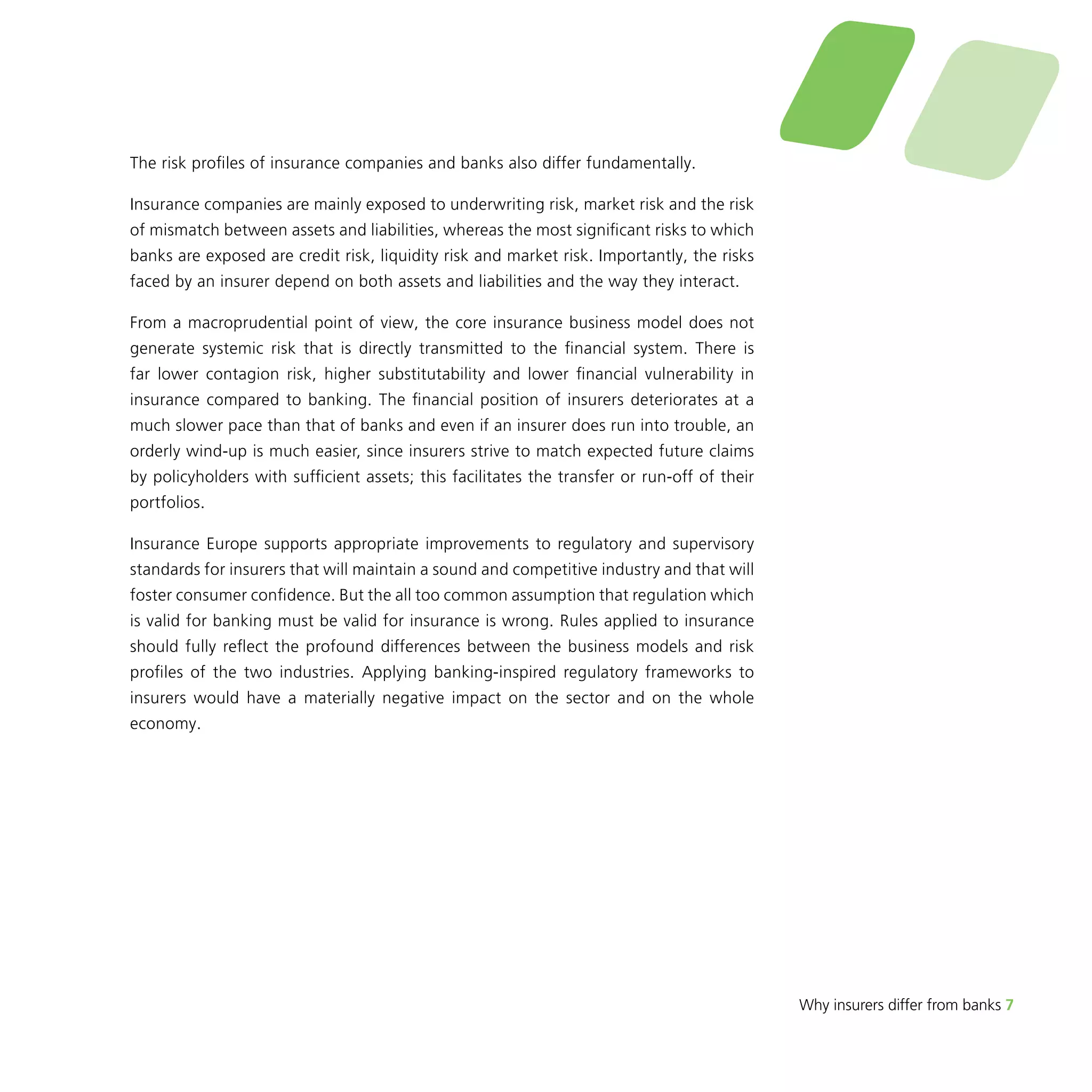 Why insurers differ from banks 7 
The risk profiles of insurance companies and banks also differ fundamentally. 
Insurance companies are mainly exposed to underwriting risk, market risk and the risk 
of mismatch between assets and liabilities, whereas the most significant risks to which 
banks are exposed are credit risk, liquidity risk and market risk. Importantly, the risks 
faced by an insurer depend on both assets and liabilities and the way they interact. 
From a macroprudential point of view, the core insurance business model does not 
generate systemic risk that is directly transmitted to the financial system. There is 
far lower contagion risk, higher substitutability and lower financial vulnerability in 
insurance compared to banking. The financial position of insurers deteriorates at a 
much slower pace than that of banks and even if an insurer does run into trouble, an 
orderly wind-up is much easier, since insurers strive to match expected future claims 
by policyholders with sufficient assets; this facilitates the transfer or run-off of their 
portfolios. 
Insurance Europe supports appropriate improvements to regulatory and supervisory 
standards for insurers that will maintain a sound and competitive industry and that will 
foster consumer confidence. But the all too common assumption that regulation which 
is valid for banking must be valid for insurance is wrong. Rules applied to insurance 
should fully reflect the profound differences between the business models and risk 
profiles of the two industries. Applying banking-inspired regulatory frameworks to 
insurers would have a materially negative impact on the sector and on the whole 
economy. 
 