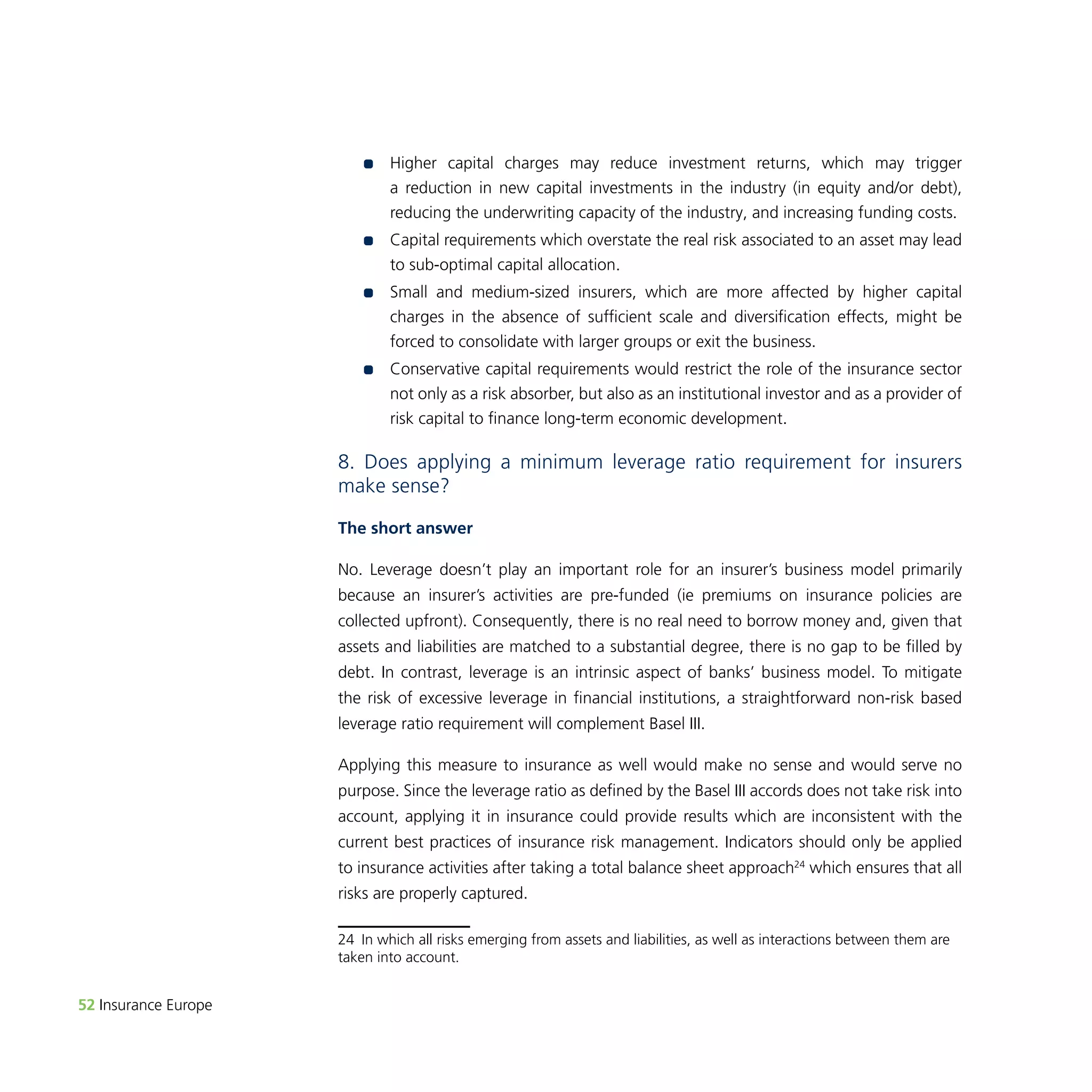 52 Insurance Europe 
•• Higher capital charges may reduce investment returns, which may trigger 
a reduction in new capital investments in the industry (in equity and/or debt), 
reducing the underwriting capacity of the industry, and increasing funding costs. 
•• Capital requirements which overstate the real risk associated to an asset may lead 
to sub-optimal capital allocation. 
•• Small and medium-sized insurers, which are more affected by higher capital 
charges in the absence of sufficient scale and diversification effects, might be 
forced to consolidate with larger groups or exit the business. 
•• Conservative capital requirements would restrict the role of the insurance sector 
not only as a risk absorber, but also as an institutional investor and as a provider of 
risk capital to finance long-term economic development. 
8. Does applying a minimum leverage ratio requirement for insurers 
make sense? 
The short answer 
No. Leverage doesn’t play an important role for an insurer’s business model primarily 
because an insurer’s activities are pre-funded (ie premiums on insurance policies are 
collected upfront). Consequently, there is no real need to borrow money and, given that 
assets and liabilities are matched to a substantial degree, there is no gap to be filled by 
debt. In contrast, leverage is an intrinsic aspect of banks’ business model. To mitigate 
the risk of excessive leverage in financial institutions, a straightforward non-risk based 
leverage ratio requirement will complement Basel III. 
Applying this measure to insurance as well would make no sense and would serve no 
purpose. Since the leverage ratio as defined by the Basel III accords does not take risk into 
account, applying it in insurance could provide results which are inconsistent with the 
current best practices of insurance risk management. Indicators should only be applied 
to insurance activities after taking a total balance sheet approach24 which ensures that all 
risks are properly captured. 
24 In which all risks emerging from assets and liabilities, as well as interactions between them are 
taken into account. 
 