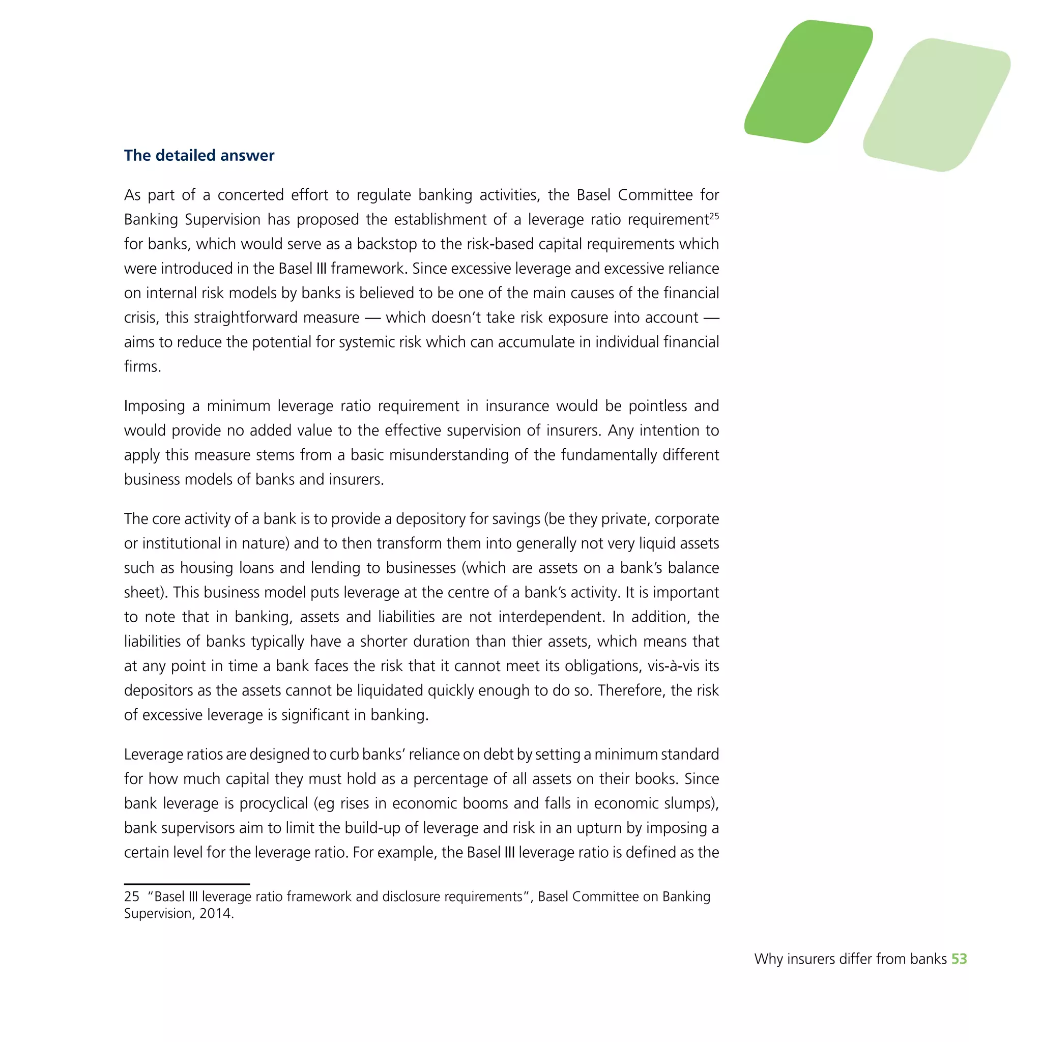 Why insurers differ from banks 53 
The detailed answer 
As part of a concerted effort to regulate banking activities, the Basel Committee for 
Banking Supervision has proposed the establishment of a leverage ratio requirement25 
for banks, which would serve as a backstop to the risk-based capital requirements which 
were introduced in the Basel III framework. Since excessive leverage and excessive reliance 
on internal risk models by banks is believed to be one of the main causes of the financial 
crisis, this straightforward measure — which doesn’t take risk exposure into account — 
aims to reduce the potential for systemic risk which can accumulate in individual financial 
firms. 
Imposing a minimum leverage ratio requirement in insurance would be pointless and 
would provide no added value to the effective supervision of insurers. Any intention to 
apply this measure stems from a basic misunderstanding of the fundamentally different 
business models of banks and insurers. 
The core activity of a bank is to provide a depository for savings (be they private, corporate 
or institutional in nature) and to then transform them into generally not very liquid assets 
such as housing loans and lending to businesses (which are assets on a bank’s balance 
sheet). This business model puts leverage at the centre of a bank’s activity. It is important 
to note that in banking, assets and liabilities are not interdependent. In addition, the 
liabilities of banks typically have a shorter duration than thier assets, which means that 
at any point in time a bank faces the risk that it cannot meet its obligations, vis-à-vis its 
depositors as the assets cannot be liquidated quickly enough to do so. Therefore, the risk 
of excessive leverage is significant in banking. 
Leverage ratios are designed to curb banks’ reliance on debt by setting a minimum standard 
for how much capital they must hold as a percentage of all assets on their books. Since 
bank leverage is procyclical (eg rises in economic booms and falls in economic slumps), 
bank supervisors aim to limit the build-up of leverage and risk in an upturn by imposing a 
certain level for the leverage ratio. For example, the Basel III leverage ratio is defined as the 
25 “Basel III leverage ratio framework and disclosure requirements”, Basel Committee on Banking 
Supervision, 2014. 
 