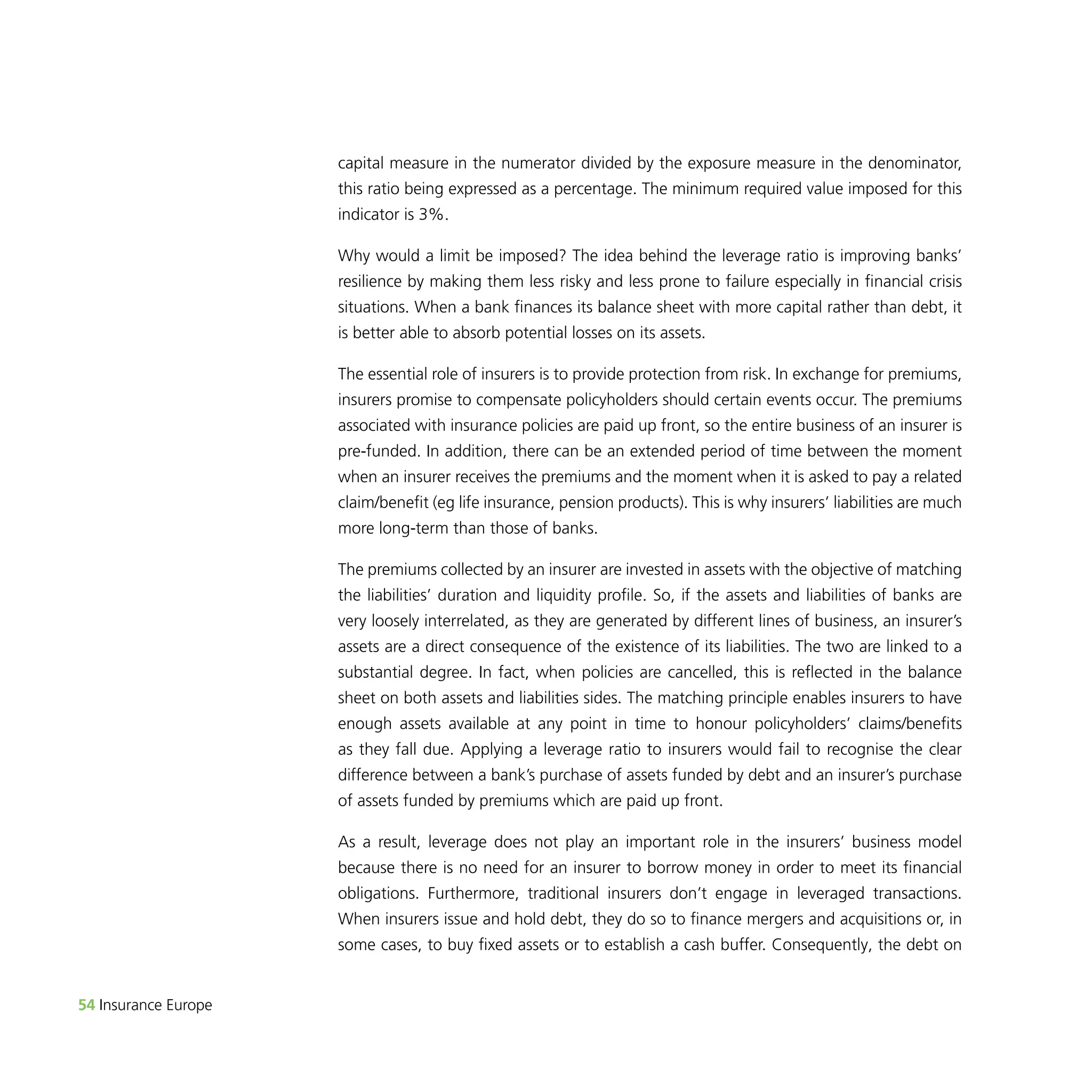 54 Insurance Europe 
capital measure in the numerator divided by the exposure measure in the denominator, 
this ratio being expressed as a percentage. The minimum required value imposed for this 
indicator is 3%. 
Why would a limit be imposed? The idea behind the leverage ratio is improving banks’ 
resilience by making them less risky and less prone to failure especially in financial crisis 
situations. When a bank finances its balance sheet with more capital rather than debt, it 
is better able to absorb potential losses on its assets. 
The essential role of insurers is to provide protection from risk. In exchange for premiums, 
insurers promise to compensate policyholders should certain events occur. The premiums 
associated with insurance policies are paid up front, so the entire business of an insurer is 
pre-funded. In addition, there can be an extended period of time between the moment 
when an insurer receives the premiums and the moment when it is asked to pay a related 
claim/benefit (eg life insurance, pension products). This is why insurers’ liabilities are much 
more long-term than those of banks. 
The premiums collected by an insurer are invested in assets with the objective of matching 
the liabilities’ duration and liquidity profile. So, if the assets and liabilities of banks are 
very loosely interrelated, as they are generated by different lines of business, an insurer’s 
assets are a direct consequence of the existence of its liabilities. The two are linked to a 
substantial degree. In fact, when policies are cancelled, this is reflected in the balance 
sheet on both assets and liabilities sides. The matching principle enables insurers to have 
enough assets available at any point in time to honour policyholders’ claims/benefits 
as they fall due. Applying a leverage ratio to insurers would fail to recognise the clear 
difference between a bank’s purchase of assets funded by debt and an insurer’s purchase 
of assets funded by premiums which are paid up front. 
As a result, leverage does not play an important role in the insurers’ business model 
because there is no need for an insurer to borrow money in order to meet its financial 
obligations. Furthermore, traditional insurers don’t engage in leveraged transactions. 
When insurers issue and hold debt, they do so to finance mergers and acquisitions or, in 
some cases, to buy fixed assets or to establish a cash buffer. Consequently, the debt on 
 