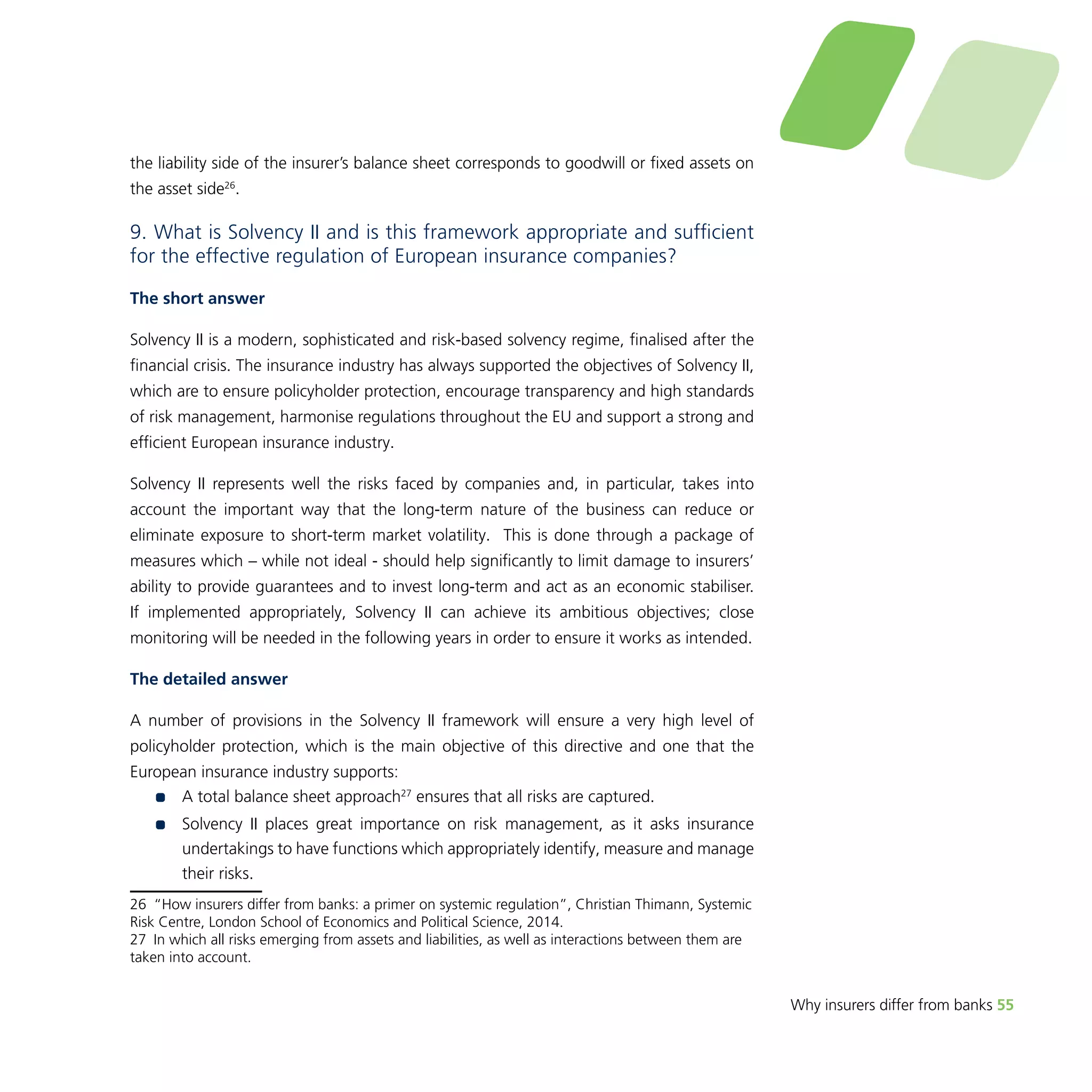 Why insurers differ from banks 55 
the liability side of the insurer’s balance sheet corresponds to goodwill or fixed assets on 
the asset side26. 
9. What is Solvency II and is this framework appropriate and sufficient 
for the effective regulation of European insurance companies? 
The short answer 
Solvency II is a modern, sophisticated and risk-based solvency regime, finalised after the 
financial crisis. The insurance industry has always supported the objectives of Solvency II, 
which are to ensure policyholder protection, encourage transparency and high standards 
of risk management, harmonise regulations throughout the EU and support a strong and 
efficient European insurance industry. 
Solvency II represents well the risks faced by companies and, in particular, takes into 
account the important way that the long-term nature of the business can reduce or 
eliminate exposure to short-term market volatility. This is done through a package of 
measures which – while not ideal - should help significantly to limit damage to insurers’ 
ability to provide guarantees and to invest long-term and act as an economic stabiliser. 
If implemented appropriately, Solvency II can achieve its ambitious objectives; close 
monitoring will be needed in the following years in order to ensure it works as intended. 
The detailed answer 
A number of provisions in the Solvency II framework will ensure a very high level of 
policyholder protection, which is the main objective of this directive and one that the 
European insurance industry supports: 
•• A total balance sheet approach27 ensures that all risks are captured. 
•• Solvency II places great importance on risk management, as it asks insurance 
undertakings to have functions which appropriately identify, measure and manage 
their risks. 
26 “How insurers differ from banks: a primer on systemic regulation”, Christian Thimann, Systemic 
Risk Centre, London School of Economics and Political Science, 2014. 
27 In which all risks emerging from assets and liabilities, as well as interactions between them are 
taken into account. 
 