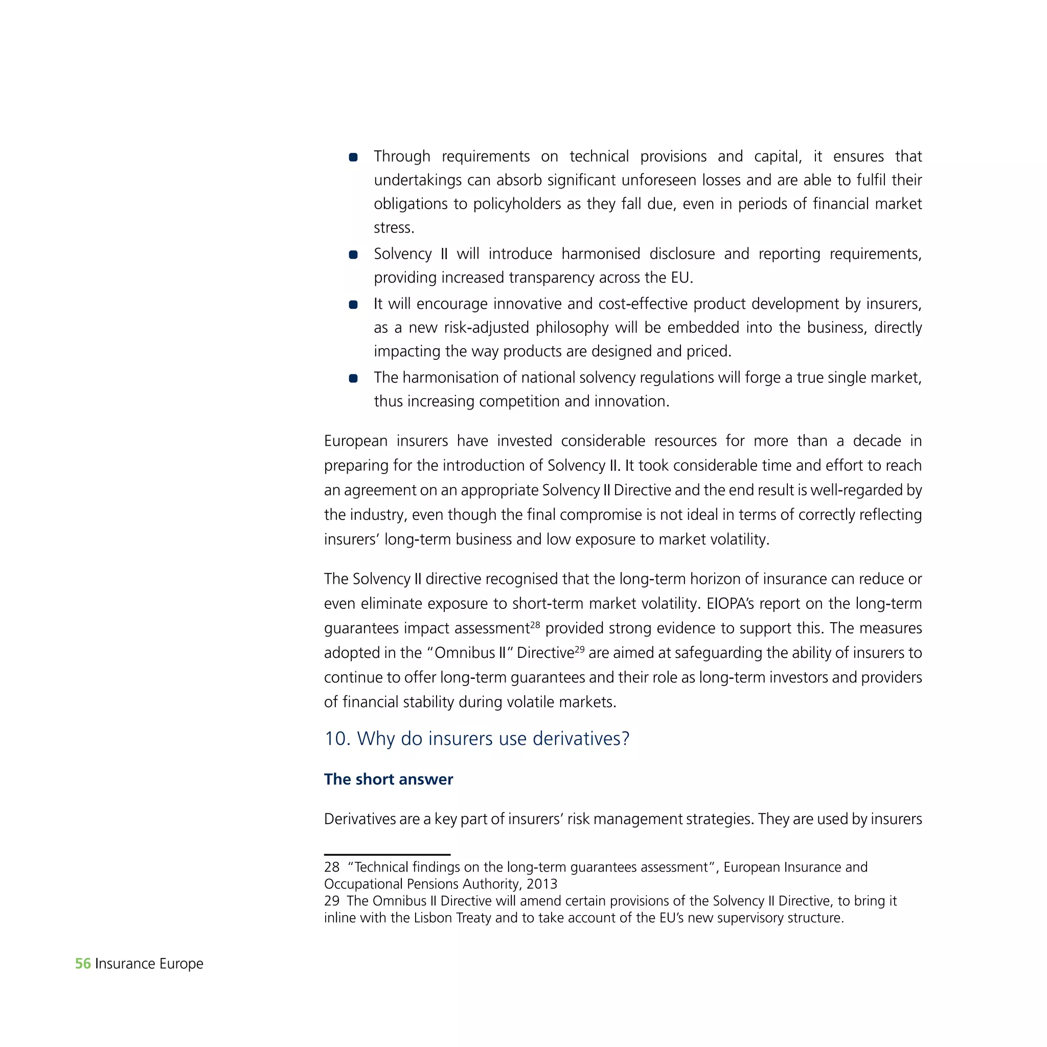 56 Insurance Europe 
•• Through requirements on technical provisions and capital, it ensures that 
undertakings can absorb significant unforeseen losses and are able to fulfil their 
obligations to policyholders as they fall due, even in periods of financial market 
stress. 
•• Solvency II will introduce harmonised disclosure and reporting requirements, 
providing increased transparency across the EU. 
•• I t will encourage innovative and cost-effective product development by insurers, 
as a new risk-adjusted philosophy will be embedded into the business, directly 
impacting the way products are designed and priced. 
•• The harmonisation of national solvency regulations will forge a true single market, 
thus increasing competition and innovation. 
European insurers have invested considerable resources for more than a decade in 
preparing for the introduction of Solvency II. It took considerable time and effort to reach 
an agreement on an appropriate Solvency II Directive and the end result is well-regarded by 
the industry, even though the final compromise is not ideal in terms of correctly reflecting 
insurers’ long-term business and low exposure to market volatility. 
The Solvency II directive recognised that the long-term horizon of insurance can reduce or 
even eliminate exposure to short-term market volatility. EIOPA’s report on the long-term 
guarantees impact assessment28 provided strong evidence to support this. The measures 
adopted in the “Omnibus II” Directive29 are aimed at safeguarding the ability of insurers to 
continue to offer long-term guarantees and their role as long-term investors and providers 
of financial stability during volatile markets. 
10. Why do insurers use derivatives? 
The short answer 
Derivatives are a key part of insurers’ risk management strategies. They are used by insurers 
28 “Technical findings on the long-term guarantees assessment”, European Insurance and 
Occupational Pensions Authority, 2013 
29 The Omnibus II Directive will amend certain provisions of the Solvency II Directive, to bring it 
inline with the Lisbon Treaty and to take account of the EU’s new supervisory structure. 
 