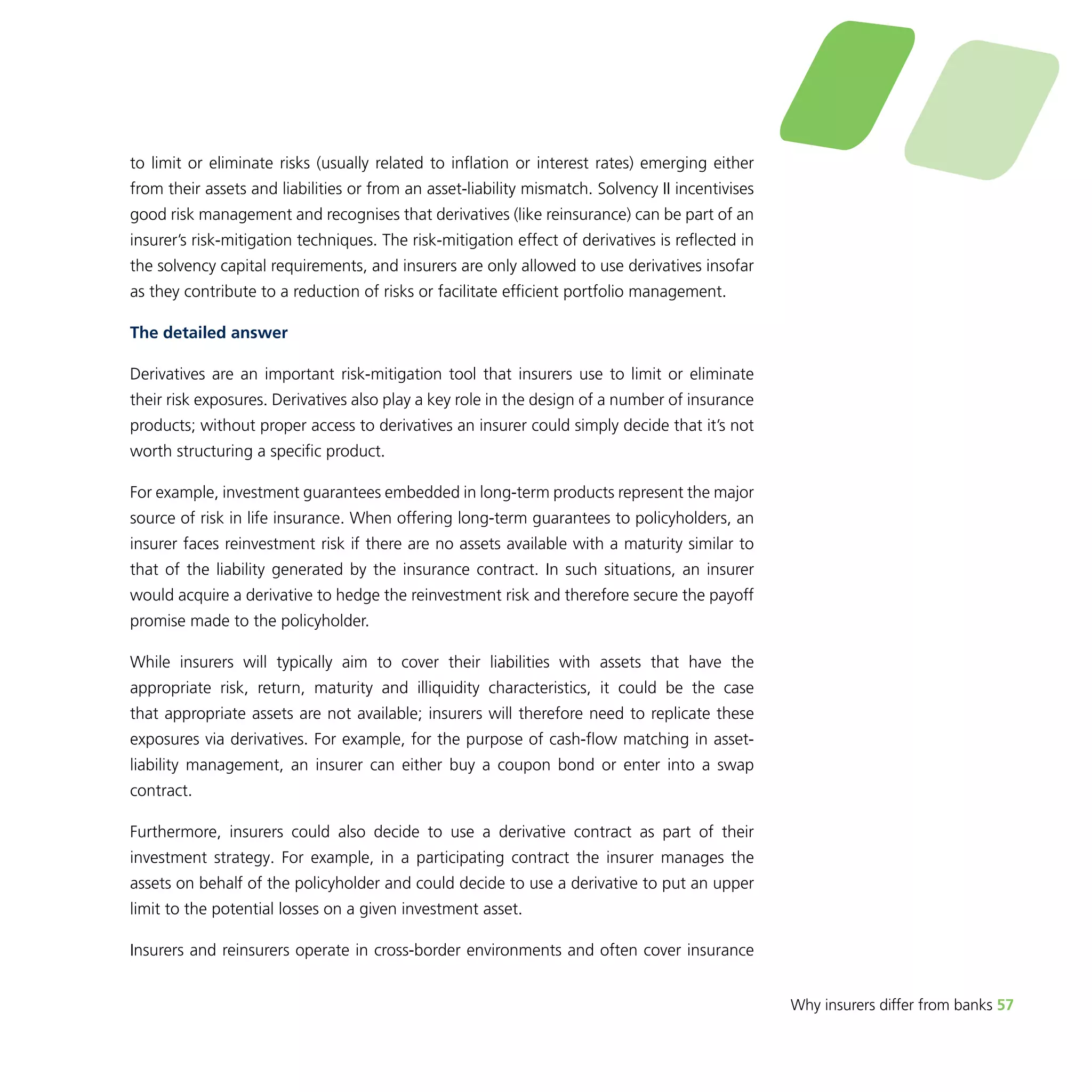 Why insurers differ from banks 57 
to limit or eliminate risks (usually related to inflation or interest rates) emerging either 
from their assets and liabilities or from an asset-liability mismatch. Solvency II incentivises 
good risk management and recognises that derivatives (like reinsurance) can be part of an 
insurer’s risk-mitigation techniques. The risk-mitigation effect of derivatives is reflected in 
the solvency capital requirements, and insurers are only allowed to use derivatives insofar 
as they contribute to a reduction of risks or facilitate efficient portfolio management. 
The detailed answer 
Derivatives are an important risk-mitigation tool that insurers use to limit or eliminate 
their risk exposures. Derivatives also play a key role in the design of a number of insurance 
products; without proper access to derivatives an insurer could simply decide that it’s not 
worth structuring a specific product. 
For example, investment guarantees embedded in long-term products represent the major 
source of risk in life insurance. When offering long-term guarantees to policyholders, an 
insurer faces reinvestment risk if there are no assets available with a maturity similar to 
that of the liability generated by the insurance contract. In such situations, an insurer 
would acquire a derivative to hedge the reinvestment risk and therefore secure the payoff 
promise made to the policyholder. 
While insurers will typically aim to cover their liabilities with assets that have the 
appropriate risk, return, maturity and illiquidity characteristics, it could be the case 
that appropriate assets are not available; insurers will therefore need to replicate these 
exposures via derivatives. For example, for the purpose of cash-flow matching in asset-liability 
management, an insurer can either buy a coupon bond or enter into a swap 
contract. 
Furthermore, insurers could also decide to use a derivative contract as part of their 
investment strategy. For example, in a participating contract the insurer manages the 
assets on behalf of the policyholder and could decide to use a derivative to put an upper 
limit to the potential losses on a given investment asset. 
Insurers and reinsurers operate in cross-border environments and often cover insurance 
 