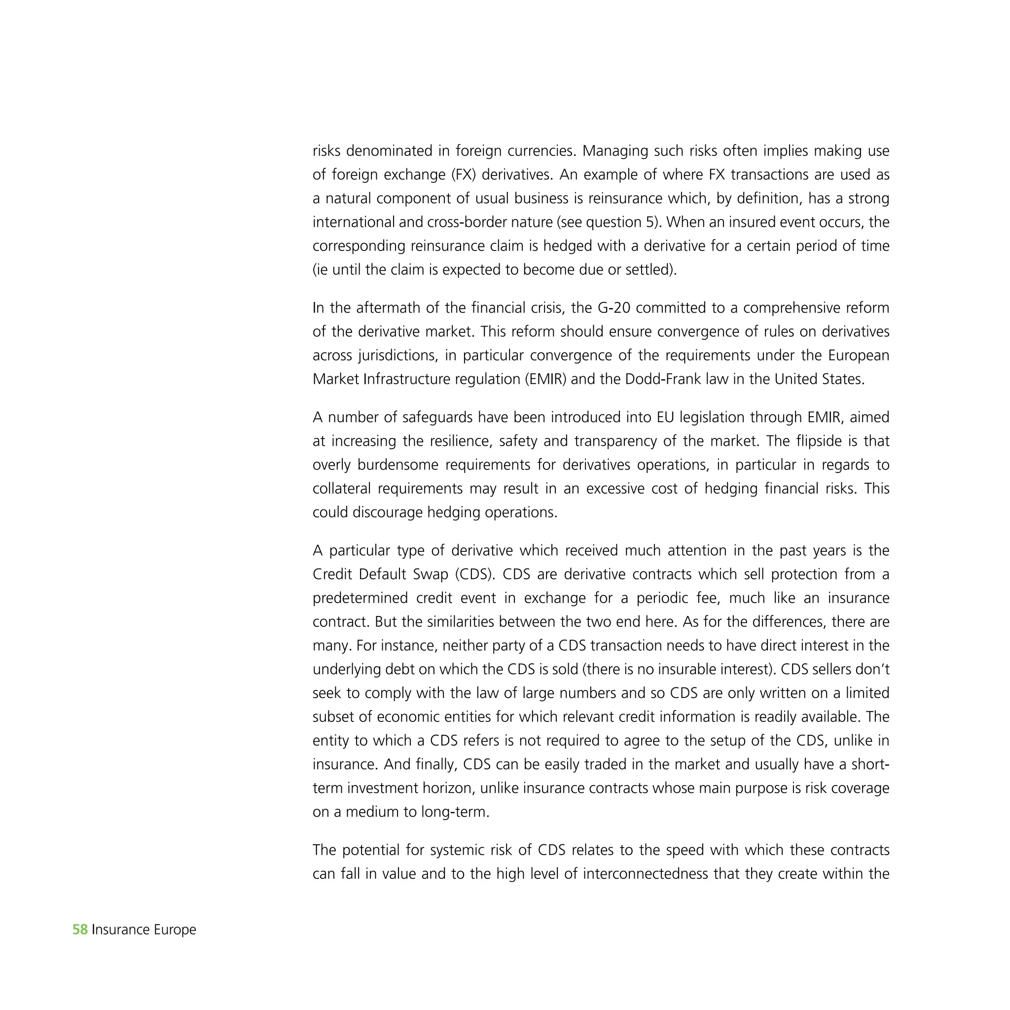 58 Insurance Europe 
risks denominated in foreign currencies. Managing such risks often implies making use 
of foreign exchange (FX) derivatives. An example of where FX transactions are used as 
a natural component of usual business is reinsurance which, by definition, has a strong 
international and cross-border nature (see question 5). When an insured event occurs, the 
corresponding reinsurance claim is hedged with a derivative for a certain period of time 
(ie until the claim is expected to become due or settled). 
In the aftermath of the financial crisis, the G-20 committed to a comprehensive reform 
of the derivative market. This reform should ensure convergence of rules on derivatives 
across jurisdictions, in particular convergence of the requirements under the European 
Market Infrastructure regulation (EMIR) and the Dodd-Frank law in the United States. 
A number of safeguards have been introduced into EU legislation through EMIR, aimed 
at increasing the resilience, safety and transparency of the market. The flipside is that 
overly burdensome requirements for derivatives operations, in particular in regards to 
collateral requirements may result in an excessive cost of hedging financial risks. This 
could discourage hedging operations. 
A particular type of derivative which received much attention in the past years is the 
Credit Default Swap (CDS). CDS are derivative contracts which sell protection from a 
predetermined credit event in exchange for a periodic fee, much like an insurance 
contract. But the similarities between the two end here. As for the differences, there are 
many. For instance, neither party of a CDS transaction needs to have direct interest in the 
underlying debt on which the CDS is sold (there is no insurable interest). CDS sellers don’t 
seek to comply with the law of large numbers and so CDS are only written on a limited 
subset of economic entities for which relevant credit information is readily available. The 
entity to which a CDS refers is not required to agree to the setup of the CDS, unlike in 
insurance. And finally, CDS can be easily traded in the market and usually have a short-term 
investment horizon, unlike insurance contracts whose main purpose is risk coverage 
on a medium to long-term. 
The potential for systemic risk of CDS relates to the speed with which these contracts 
can fall in value and to the high level of interconnectedness that they create within the 
 