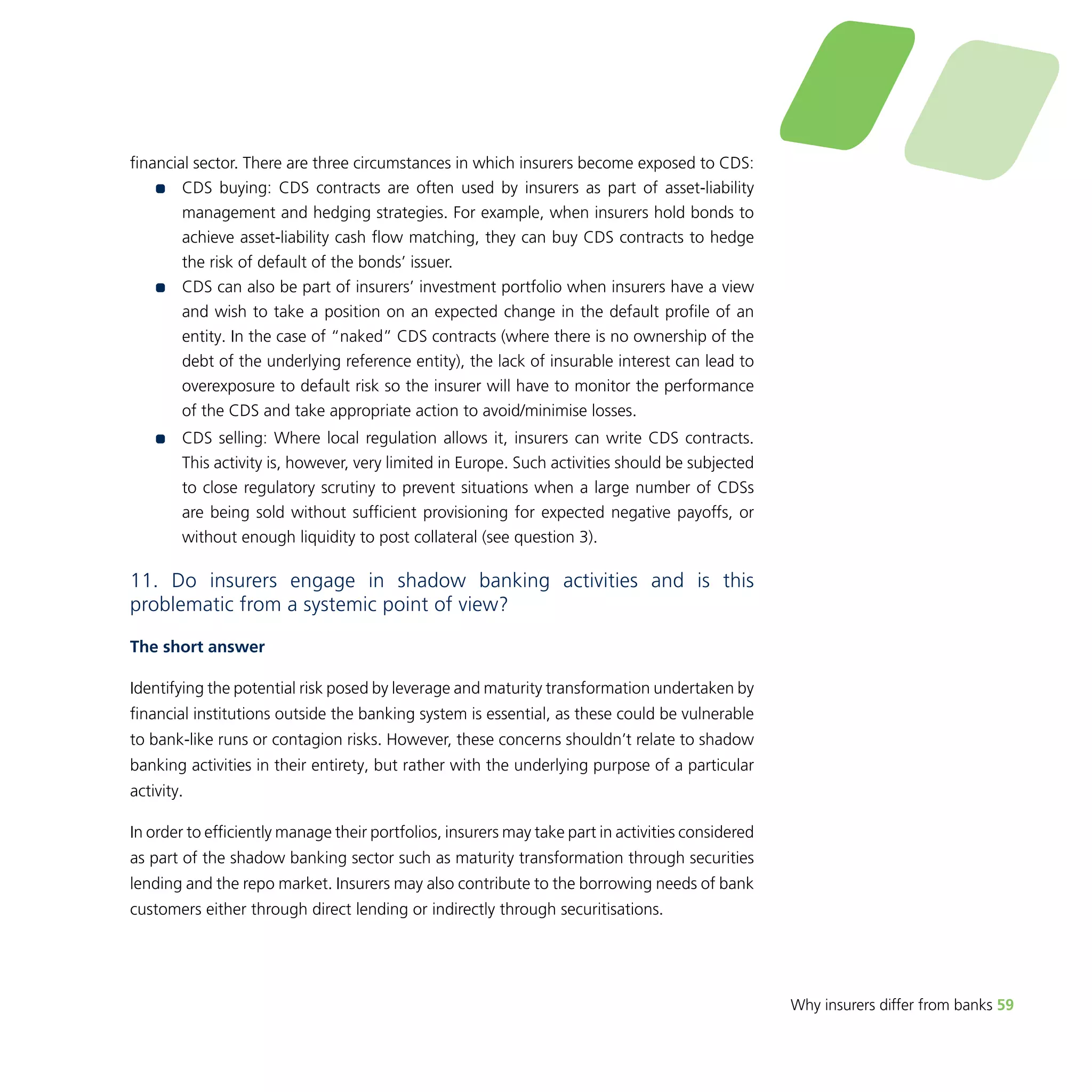Why insurers differ from banks 59 
financial sector. There are three circumstances in which insurers become exposed to CDS: 
•• CDS buying: CDS contracts are often used by insurers as part of asset-liability 
management and hedging strategies. For example, when insurers hold bonds to 
achieve asset-liability cash flow matching, they can buy CDS contracts to hedge 
the risk of default of the bonds’ issuer. 
•• CDS can also be part of insurers’ investment portfolio when insurers have a view 
and wish to take a position on an expected change in the default profile of an 
entity. In the case of “naked” CDS contracts (where there is no ownership of the 
debt of the underlying reference entity), the lack of insurable interest can lead to 
overexposure to default risk so the insurer will have to monitor the performance 
of the CDS and take appropriate action to avoid/minimise losses. 
•• CDS selling: Where local regulation allows it, insurers can write CDS contracts. 
This activity is, however, very limited in Europe. Such activities should be subjected 
to close regulatory scrutiny to prevent situations when a large number of CDSs 
are being sold without sufficient provisioning for expected negative payoffs, or 
without enough liquidity to post collateral (see question 3). 
11. Do insurers engage in shadow banking activities and is this 
problematic from a systemic point of view? 
The short answer 
Identifying the potential risk posed by leverage and maturity transformation undertaken by 
financial institutions outside the banking system is essential, as these could be vulnerable 
to bank-like runs or contagion risks. However, these concerns shouldn’t relate to shadow 
banking activities in their entirety, but rather with the underlying purpose of a particular 
activity. 
In order to efficiently manage their portfolios, insurers may take part in activities considered 
as part of the shadow banking sector such as maturity transformation through securities 
lending and the repo market. Insurers may also contribute to the borrowing needs of bank 
customers either through direct lending or indirectly through securitisations. 
 