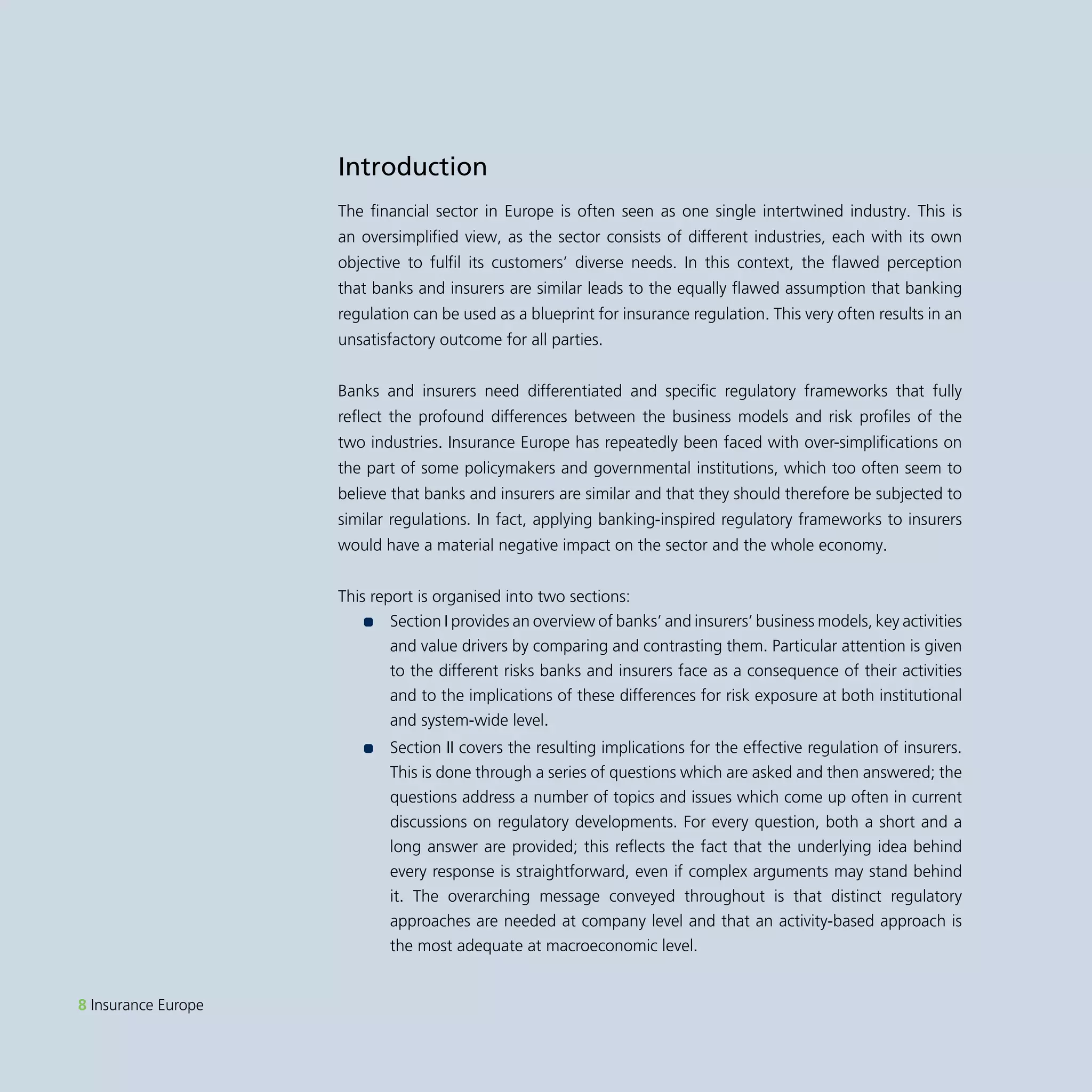 8 Insurance Europe 
Introduction 
The financial sector in Europe is often seen as one single intertwined industry. This is 
an oversimplified view, as the sector consists of different industries, each with its own 
objective to fulfil its customers’ diverse needs. In this context, the flawed perception 
that banks and insurers are similar leads to the equally flawed assumption that banking 
regulation can be used as a blueprint for insurance regulation. This very often results in an 
unsatisfactory outcome for all parties. 
Banks and insurers need differentiated and specific regulatory frameworks that fully 
reflect the profound differences between the business models and risk profiles of the 
two industries. Insurance Europe has repeatedly been faced with over-simplifications on 
the part of some policymakers and governmental institutions, which too often seem to 
believe that banks and insurers are similar and that they should therefore be subjected to 
similar regulations. In fact, applying banking-inspired regulatory frameworks to insurers 
would have a material negative impact on the sector and the whole economy. 
This report is organised into two sections: 
•• Section I provides an overview of banks’ and insurers’ business models, key activities 
and value drivers by comparing and contrasting them. Particular attention is given 
to the different risks banks and insurers face as a consequence of their activities 
and to the implications of these differences for risk exposure at both institutional 
and system-wide level. 
•• Section II covers the resulting implications for the effective regulation of insurers. 
This is done through a series of questions which are asked and then answered; the 
questions address a number of topics and issues which come up often in current 
discussions on regulatory developments. For every question, both a short and a 
long answer are provided; this reflects the fact that the underlying idea behind 
every response is straightforward, even if complex arguments may stand behind 
it. The overarching message conveyed throughout is that distinct regulatory 
approaches are needed at company level and that an activity-based approach is 
the most adequate at macroeconomic level. 
 
