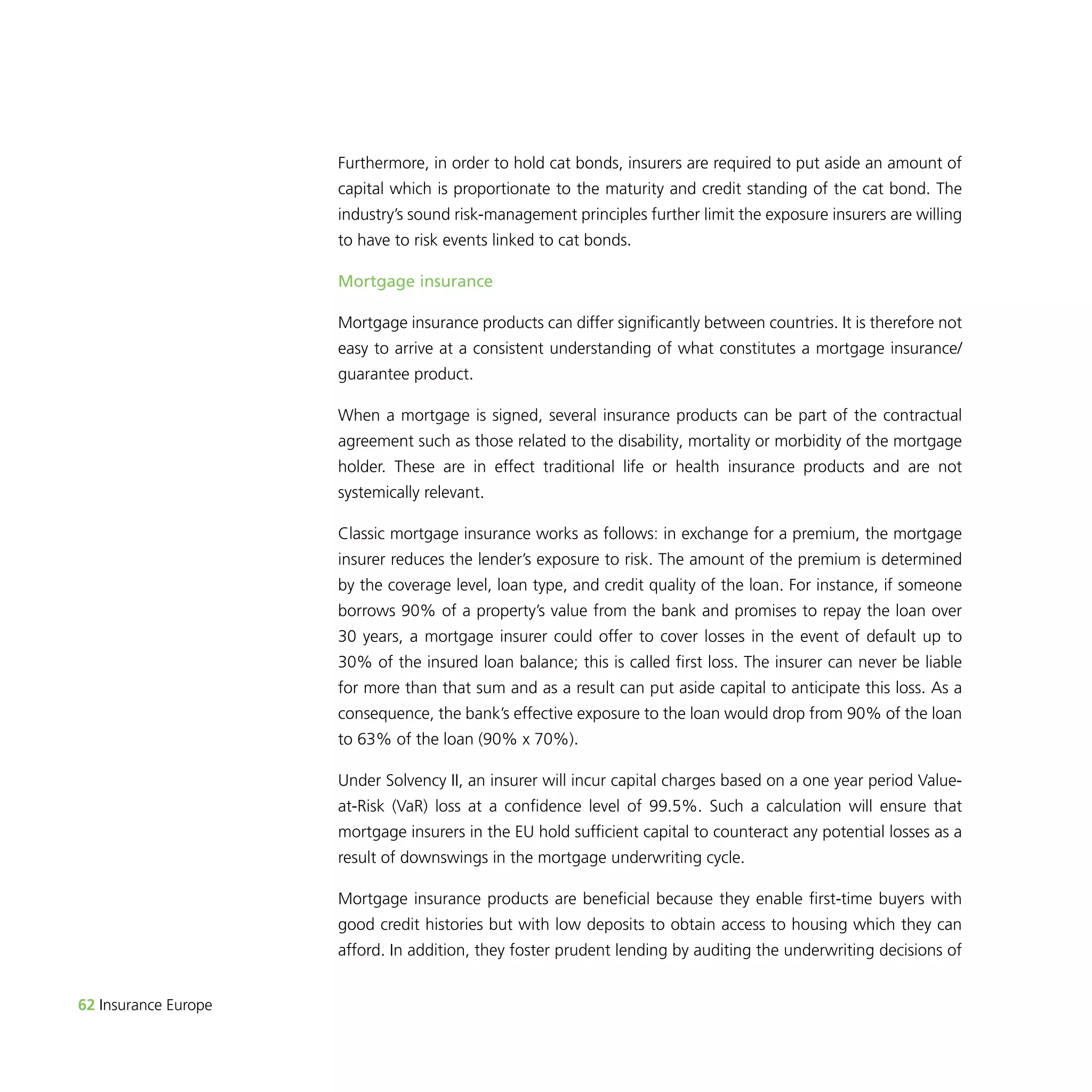 62 Insurance Europe 
Furthermore, in order to hold cat bonds, insurers are required to put aside an amount of 
capital which is proportionate to the maturity and credit standing of the cat bond. The 
industry’s sound risk-management principles further limit the exposure insurers are willing 
to have to risk events linked to cat bonds. 
Mortgage insurance 
Mortgage insurance products can differ significantly between countries. It is therefore not 
easy to arrive at a consistent understanding of what constitutes a mortgage insurance/ 
guarantee product. 
When a mortgage is signed, several insurance products can be part of the contractual 
agreement such as those related to the disability, mortality or morbidity of the mortgage 
holder. These are in effect traditional life or health insurance products and are not 
systemically relevant. 
Classic mortgage insurance works as follows: in exchange for a premium, the mortgage 
insurer reduces the lender’s exposure to risk. The amount of the premium is determined 
by the coverage level, loan type, and credit quality of the loan. For instance, if someone 
borrows 90% of a property’s value from the bank and promises to repay the loan over 
30 years, a mortgage insurer could offer to cover losses in the event of default up to 
30% of the insured loan balance; this is called first loss. The insurer can never be liable 
for more than that sum and as a result can put aside capital to anticipate this loss. As a 
consequence, the bank’s effective exposure to the loan would drop from 90% of the loan 
to 63% of the loan (90% x 70%). 
Under Solvency II, an insurer will incur capital charges based on a one year period Value-at- 
Risk (VaR) loss at a confidence level of 99.5%. Such a calculation will ensure that 
mortgage insurers in the EU hold sufficient capital to counteract any potential losses as a 
result of downswings in the mortgage underwriting cycle. 
Mortgage insurance products are beneficial because they enable first-time buyers with 
good credit histories but with low deposits to obtain access to housing which they can 
afford. In addition, they foster prudent lending by auditing the underwriting decisions of 
 