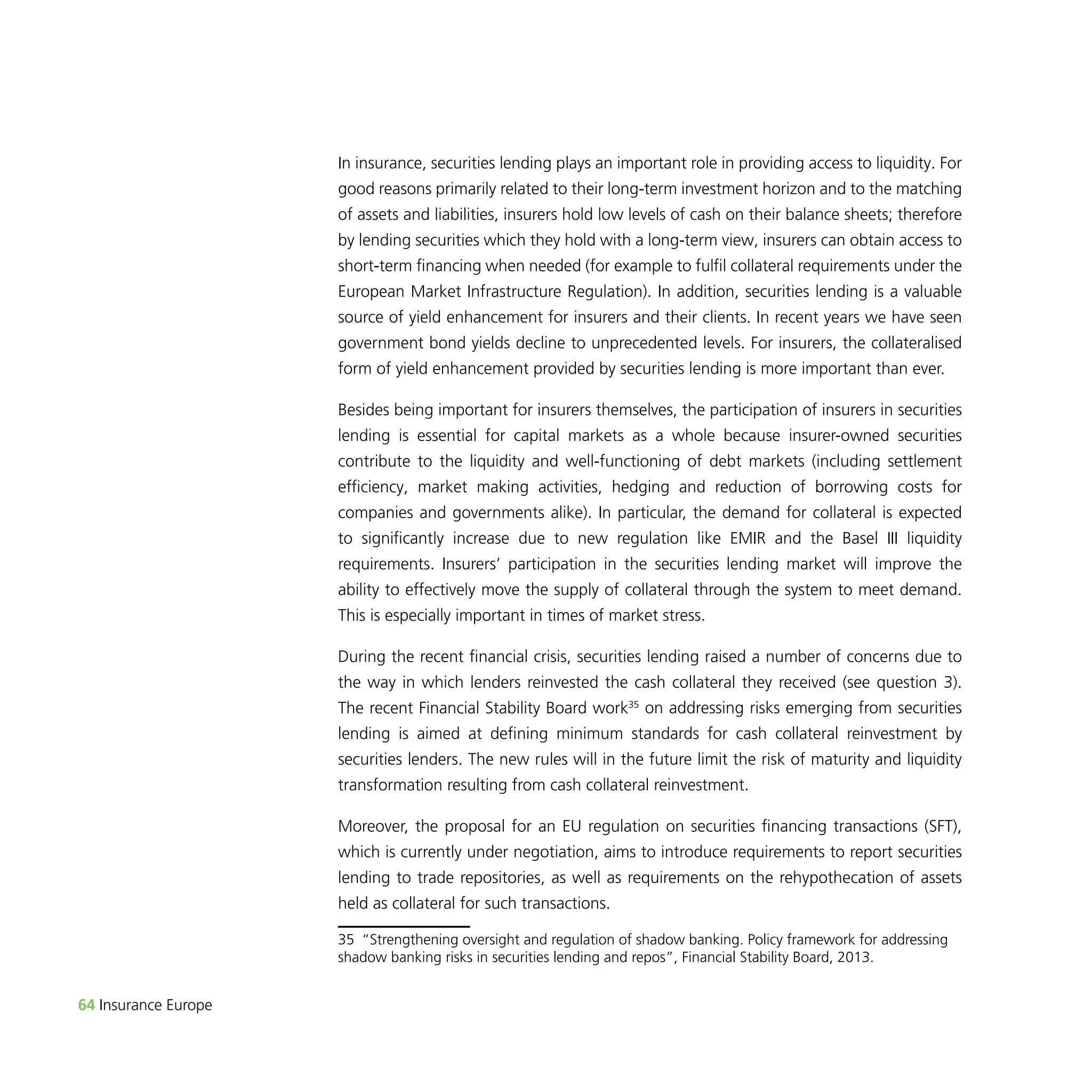 64 Insurance Europe 
In insurance, securities lending plays an important role in providing access to liquidity. For 
good reasons primarily related to their long-term investment horizon and to the matching 
of assets and liabilities, insurers hold low levels of cash on their balance sheets; therefore 
by lending securities which they hold with a long-term view, insurers can obtain access to 
short-term financing when needed (for example to fulfil collateral requirements under the 
European Market Infrastructure Regulation). In addition, securities lending is a valuable 
source of yield enhancement for insurers and their clients. In recent years we have seen 
government bond yields decline to unprecedented levels. For insurers, the collateralised 
form of yield enhancement provided by securities lending is more important than ever. 
Besides being important for insurers themselves, the participation of insurers in securities 
lending is essential for capital markets as a whole because insurer-owned securities 
contribute to the liquidity and well-functioning of debt markets (including settlement 
efficiency, market making activities, hedging and reduction of borrowing costs for 
companies and governments alike). In particular, the demand for collateral is expected 
to significantly increase due to new regulation like EMIR and the Basel III liquidity 
requirements. Insurers’ participation in the securities lending market will improve the 
ability to effectively move the supply of collateral through the system to meet demand. 
This is especially important in times of market stress. 
During the recent financial crisis, securities lending raised a number of concerns due to 
the way in which lenders reinvested the cash collateral they received (see question 3). 
The recent Financial Stability Board work35 on addressing risks emerging from securities 
lending is aimed at defining minimum standards for cash collateral reinvestment by 
securities lenders. The new rules will in the future limit the risk of maturity and liquidity 
transformation resulting from cash collateral reinvestment. 
Moreover, the proposal for an EU regulation on securities financing transactions (SFT), 
which is currently under negotiation, aims to introduce requirements to report securities 
lending to trade repositories, as well as requirements on the rehypothecation of assets 
held as collateral for such transactions. 
35 “Strengthening oversight and regulation of shadow banking. Policy framework for addressing 
shadow banking risks in securities lending and repos”, Financial Stability Board, 2013. 
 