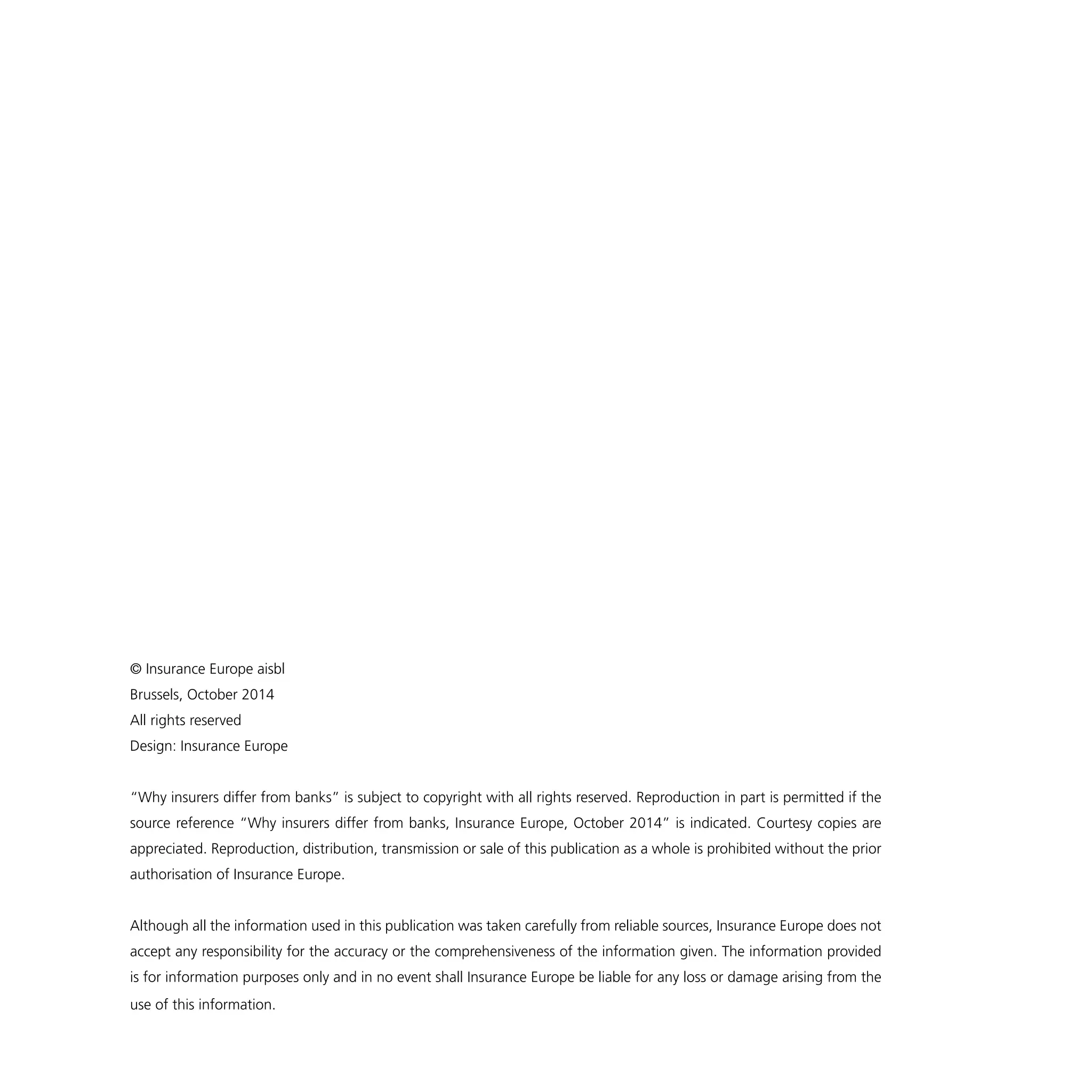 © Insurance Europe aisbl 
Brussels, October 2014 
All rights reserved 
Design: Insurance Europe 
“Why insurers differ from banks” is subject to copyright with all rights reserved. Reproduction in part is permitted if the 
source reference “Why insurers differ from banks, Insurance Europe, October 2014” is indicated. Courtesy copies are 
appreciated. Reproduction, distribution, transmission or sale of this publication as a whole is prohibited without the prior 
authorisation of Insurance Europe. 
Although all the information used in this publication was taken carefully from reliable sources, Insurance Europe does not 
accept any responsibility for the accuracy or the comprehensiveness of the information given. The information provided 
is for information purposes only and in no event shall Insurance Europe be liable for any loss or damage arising from the 
use of this information. 
 