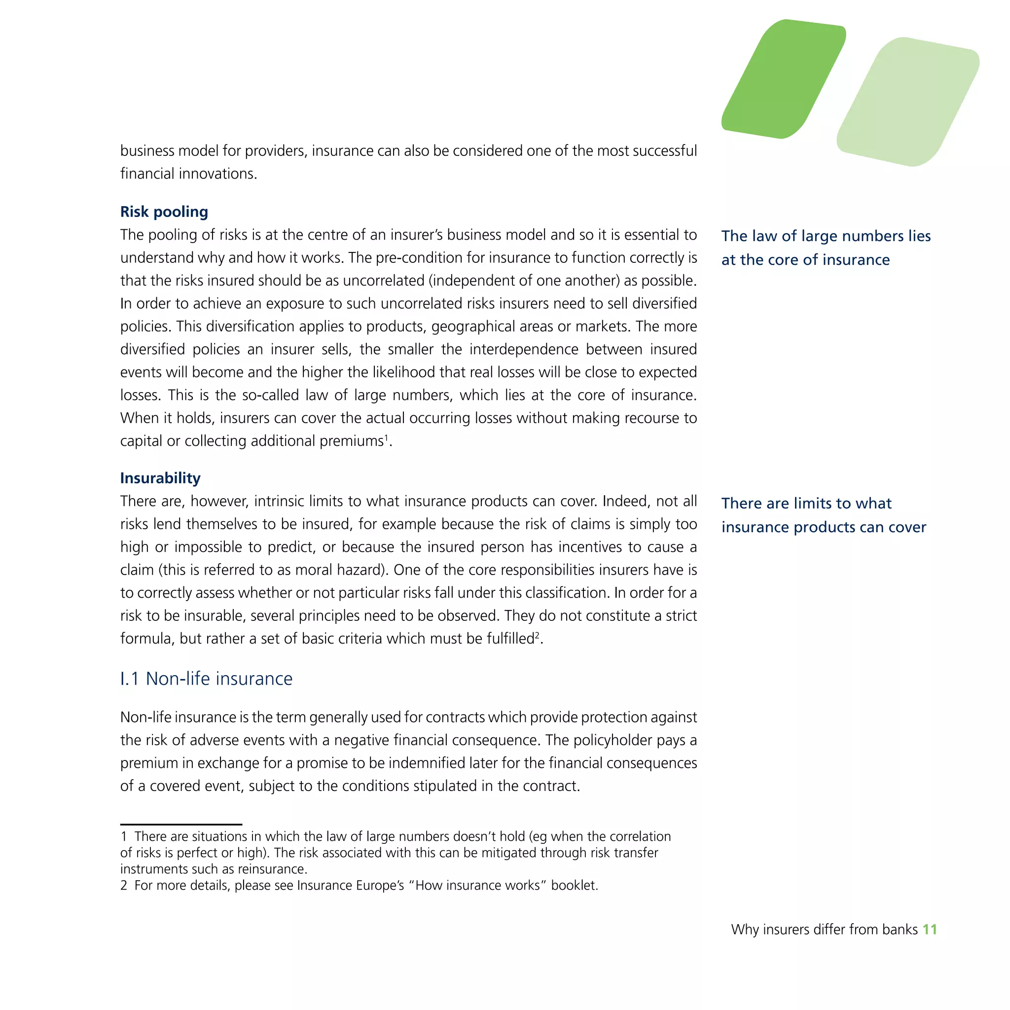 Why insurers differ from banks 11 
business model for providers, insurance can also be considered one of the most successful 
financial innovations. 
Risk pooling 
The pooling of risks is at the centre of an insurer’s business model and so it is essential to 
understand why and how it works. The pre-condition for insurance to function correctly is 
that the risks insured should be as uncorrelated (independent of one another) as possible. 
In order to achieve an exposure to such uncorrelated risks insurers need to sell diversified 
policies. This diversification applies to products, geographical areas or markets. The more 
diversified policies an insurer sells, the smaller the interdependence between insured 
events will become and the higher the likelihood that real losses will be close to expected 
losses. This is the so-called law of large numbers, which lies at the core of insurance. 
When it holds, insurers can cover the actual occurring losses without making recourse to 
capital or collecting additional premiums1. 
Insurability 
There are, however, intrinsic limits to what insurance products can cover. Indeed, not all 
risks lend themselves to be insured, for example because the risk of claims is simply too 
high or impossible to predict, or because the insured person has incentives to cause a 
claim (this is referred to as moral hazard). One of the core responsibilities insurers have is 
to correctly assess whether or not particular risks fall under this classification. In order for a 
risk to be insurable, several principles need to be observed. They do not constitute a strict 
formula, but rather a set of basic criteria which must be fulfilled2. 
I.1 Non-life insurance 
Non-life insurance is the term generally used for contracts which provide protection against 
the risk of adverse events with a negative financial consequence. The policyholder pays a 
premium in exchange for a promise to be indemnified later for the financial consequences 
of a covered event, subject to the conditions stipulated in the contract. 
1 There are situations in which the law of large numbers doesn’t hold (eg when the correlation 
of risks is perfect or high). The risk associated with this can be mitigated through risk transfer 
instruments such as reinsurance. 
2 For more details, please see Insurance Europe’s “How insurance works” booklet. 
The law of large numbers lies 
at the core of insurance 
There are limits to what 
insurance products can cover 
 