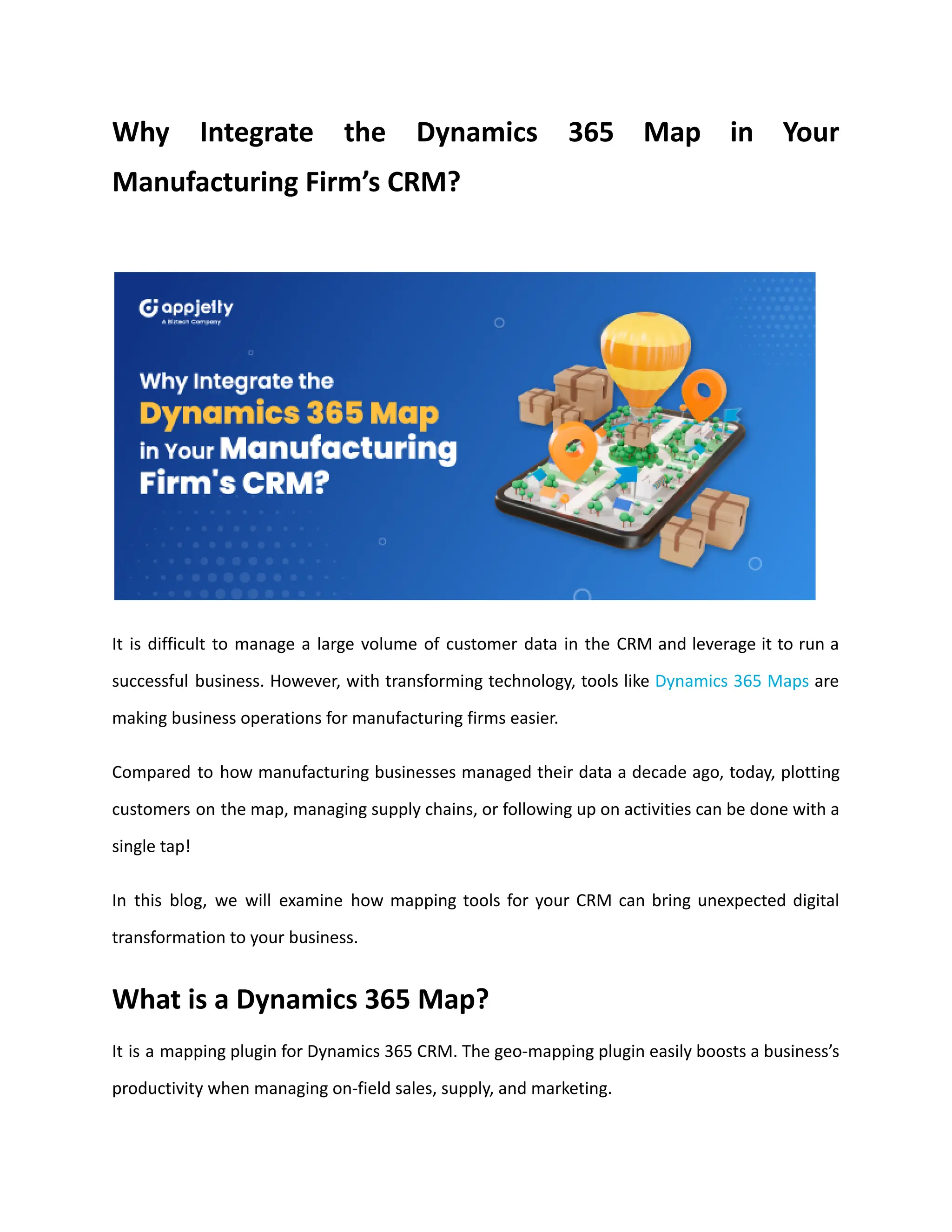 Why Integrate the Dynamics 365 Map in Your
Manufacturing Firm’s CRM?
It is difficult to manage a large volume of customer data in the CRM and leverage it to run a
successful business. However, with transforming technology, tools like Dynamics 365 Maps are
making business operations for manufacturing firms easier.
Compared to how manufacturing businesses managed their data a decade ago, today, plotting
customers on the map, managing supply chains, or following up on activities can be done with a
single tap!
In this blog, we will examine how mapping tools for your CRM can bring unexpected digital
transformation to your business.
What is a Dynamics 365 Map?
It is a mapping plugin for Dynamics 365 CRM. The geo-mapping plugin easily boosts a business’s
productivity when managing on-field sales, supply, and marketing.
 