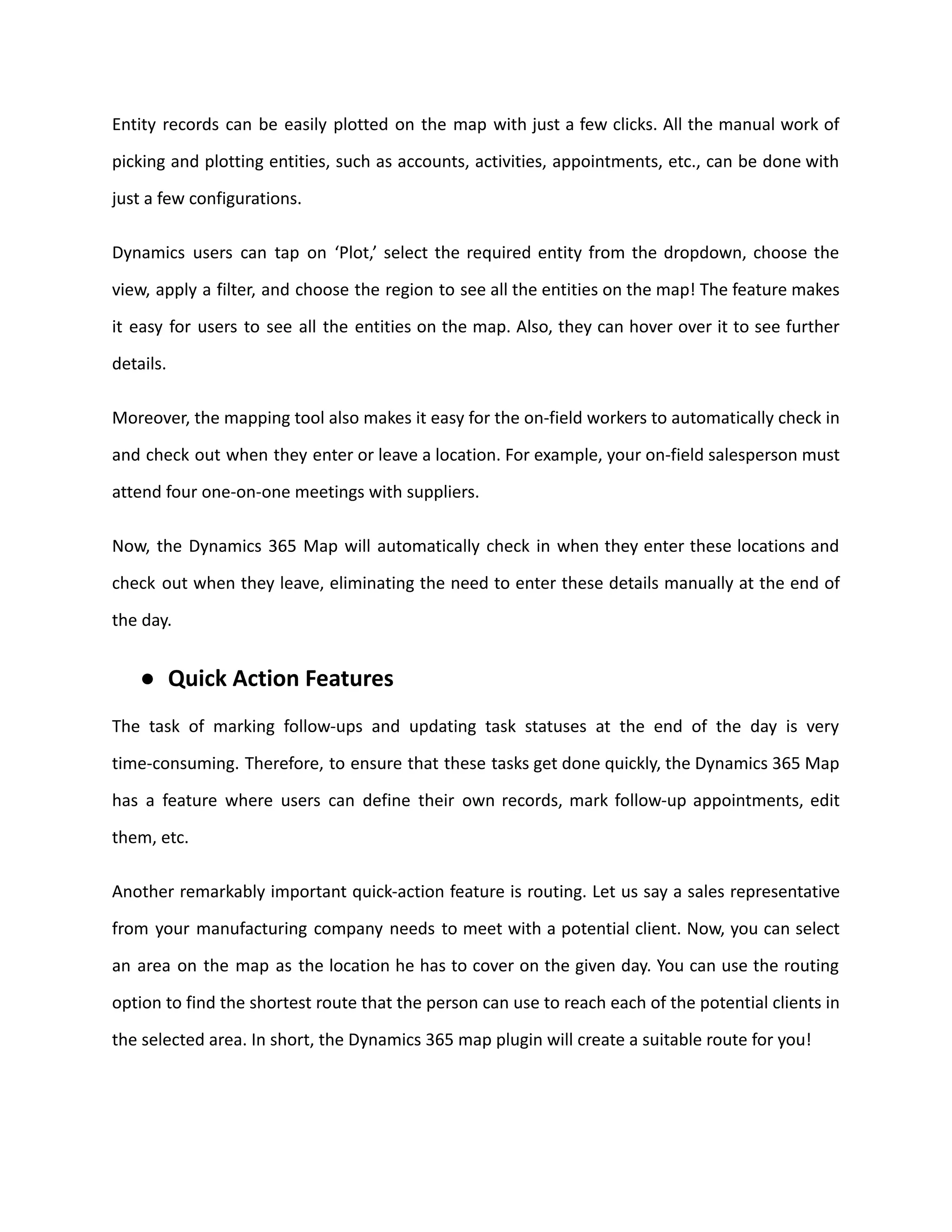 Entity records can be easily plotted on the map with just a few clicks. All the manual work of
picking and plotting entities, such as accounts, activities, appointments, etc., can be done with
just a few configurations.
Dynamics users can tap on ‘Plot,’ select the required entity from the dropdown, choose the
view, apply a filter, and choose the region to see all the entities on the map! The feature makes
it easy for users to see all the entities on the map. Also, they can hover over it to see further
details.
Moreover, the mapping tool also makes it easy for the on-field workers to automatically check in
and check out when they enter or leave a location. For example, your on-field salesperson must
attend four one-on-one meetings with suppliers.
Now, the Dynamics 365 Map will automatically check in when they enter these locations and
check out when they leave, eliminating the need to enter these details manually at the end of
the day.
● Quick Action Features
The task of marking follow-ups and updating task statuses at the end of the day is very
time-consuming. Therefore, to ensure that these tasks get done quickly, the Dynamics 365 Map
has a feature where users can define their own records, mark follow-up appointments, edit
them, etc.
Another remarkably important quick-action feature is routing. Let us say a sales representative
from your manufacturing company needs to meet with a potential client. Now, you can select
an area on the map as the location he has to cover on the given day. You can use the routing
option to find the shortest route that the person can use to reach each of the potential clients in
the selected area. In short, the Dynamics 365 map plugin will create a suitable route for you!
 