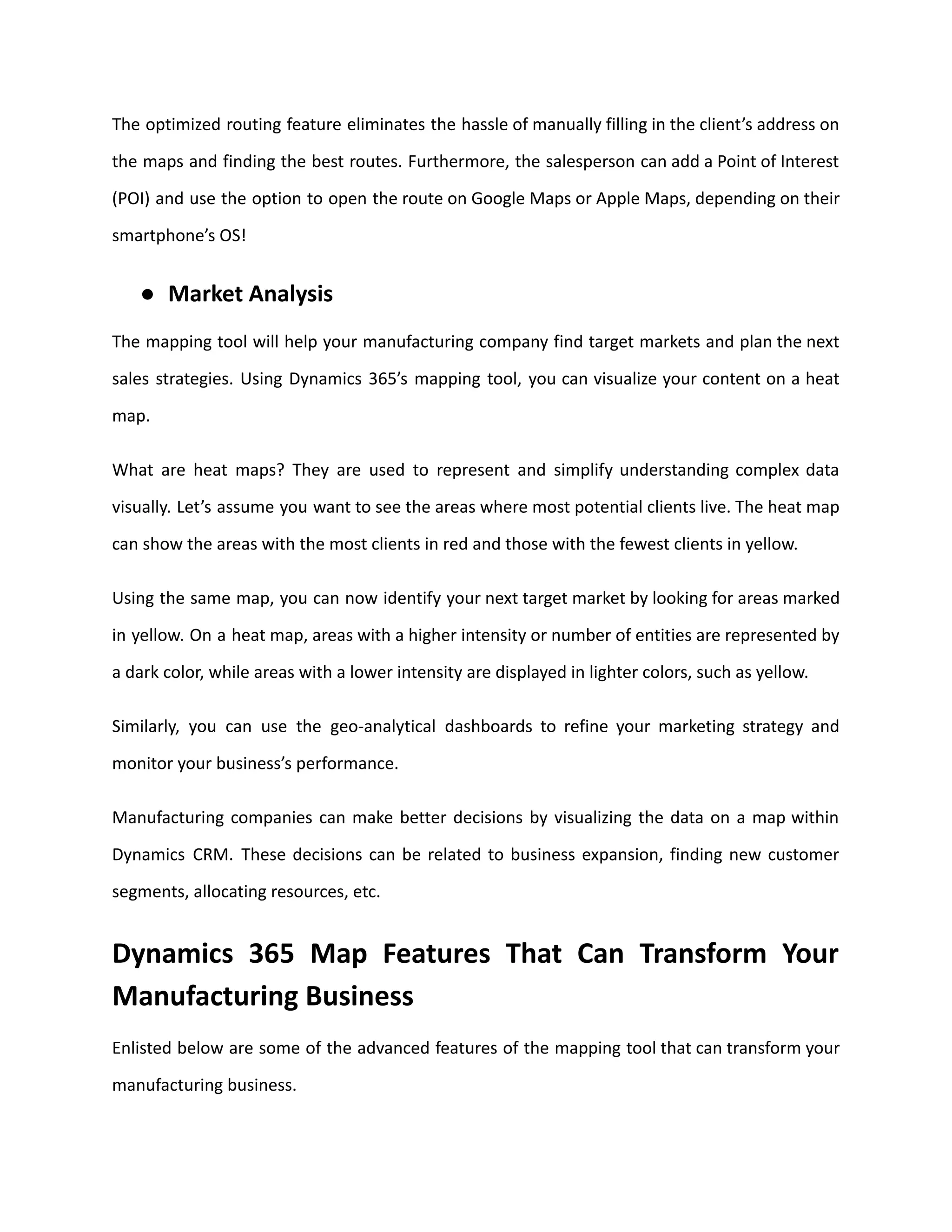The optimized routing feature eliminates the hassle of manually filling in the client’s address on
the maps and finding the best routes. Furthermore, the salesperson can add a Point of Interest
(POI) and use the option to open the route on Google Maps or Apple Maps, depending on their
smartphone’s OS!
● Market Analysis
The mapping tool will help your manufacturing company find target markets and plan the next
sales strategies. Using Dynamics 365’s mapping tool, you can visualize your content on a heat
map.
What are heat maps? They are used to represent and simplify understanding complex data
visually. Let’s assume you want to see the areas where most potential clients live. The heat map
can show the areas with the most clients in red and those with the fewest clients in yellow.
Using the same map, you can now identify your next target market by looking for areas marked
in yellow. On a heat map, areas with a higher intensity or number of entities are represented by
a dark color, while areas with a lower intensity are displayed in lighter colors, such as yellow.
Similarly, you can use the geo-analytical dashboards to refine your marketing strategy and
monitor your business’s performance.
Manufacturing companies can make better decisions by visualizing the data on a map within
Dynamics CRM. These decisions can be related to business expansion, finding new customer
segments, allocating resources, etc.
Dynamics 365 Map Features That Can Transform Your
Manufacturing Business
Enlisted below are some of the advanced features of the mapping tool that can transform your
manufacturing business.
 