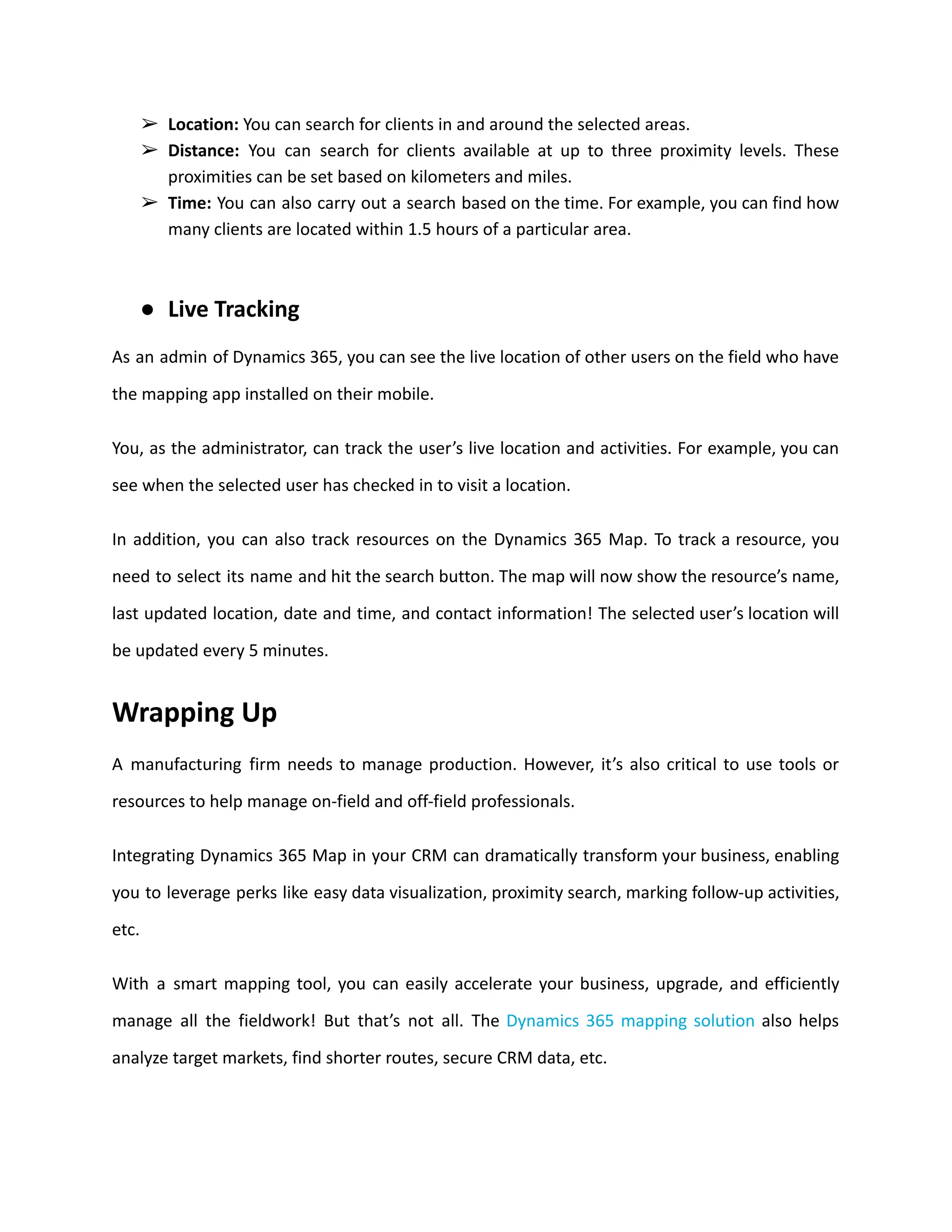 ➢ Location: You can search for clients in and around the selected areas.
➢ Distance: You can search for clients available at up to three proximity levels. These
proximities can be set based on kilometers and miles.
➢ Time: You can also carry out a search based on the time. For example, you can find how
many clients are located within 1.5 hours of a particular area.
● Live Tracking
As an admin of Dynamics 365, you can see the live location of other users on the field who have
the mapping app installed on their mobile.
You, as the administrator, can track the user’s live location and activities. For example, you can
see when the selected user has checked in to visit a location.
In addition, you can also track resources on the Dynamics 365 Map. To track a resource, you
need to select its name and hit the search button. The map will now show the resource’s name,
last updated location, date and time, and contact information! The selected user’s location will
be updated every 5 minutes.
Wrapping Up
A manufacturing firm needs to manage production. However, it’s also critical to use tools or
resources to help manage on-field and off-field professionals.
Integrating Dynamics 365 Map in your CRM can dramatically transform your business, enabling
you to leverage perks like easy data visualization, proximity search, marking follow-up activities,
etc.
With a smart mapping tool, you can easily accelerate your business, upgrade, and efficiently
manage all the fieldwork! But that’s not all. The Dynamics 365 mapping solution also helps
analyze target markets, find shorter routes, secure CRM data, etc.
 
