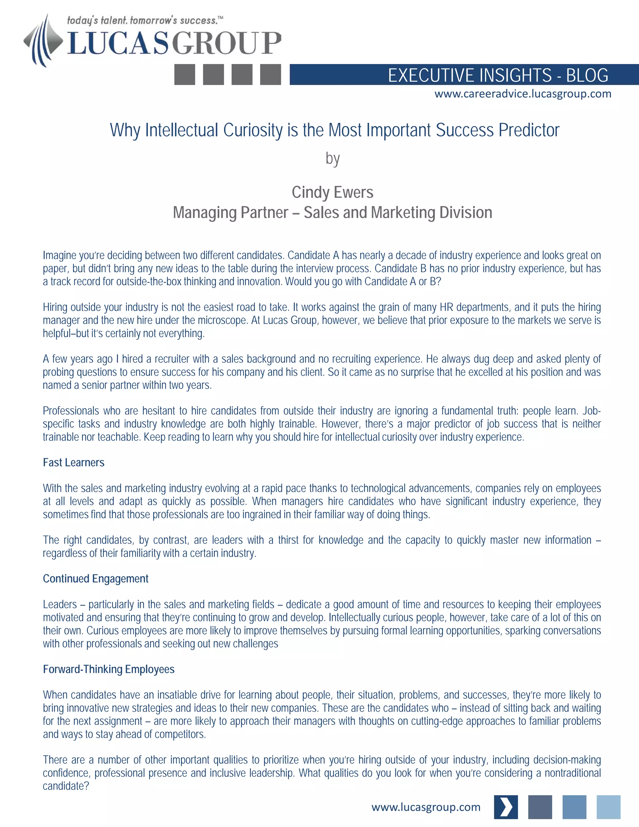www.lucasgroup.com
EXECUTIVE INSIGHTS - BLOG
www.careeradvice.lucasgroup.com
Imagine you’re deciding between two different candidates. Candidate A has nearly a decade of industry experience and looks great on
paper, but didn’t bring any new ideas to the table during the interview process. Candidate B has no prior industry experience, but has
a track record for outside-the-box thinking and innovation. Would you go with Candidate A or B?
Hiring outside your industry is not the easiest road to take. It works against the grain of many HR departments, and it puts the hiring
manager and the new hire under the microscope. At Lucas Group, however, we believe that prior exposure to the markets we serve is
helpful–but it’s certainly not everything.
A few years ago I hired a recruiter with a sales background and no recruiting experience. He always dug deep and asked plenty of
probing questions to ensure success for his company and his client. So it came as no surprise that he excelled at his position and was
named a senior partner within two years.
Professionals who are hesitant to hire candidates from outside their industry are ignoring a fundamental truth: people learn. Job-
specific tasks and industry knowledge are both highly trainable. However, there’s a major predictor of job success that is neither
trainable nor teachable. Keep reading to learn why you should hire for intellectual curiosity over industry experience.
Fast Learners
With the sales and marketing industry evolving at a rapid pace thanks to technological advancements, companies rely on employees
at all levels and adapt as quickly as possible. When managers hire candidates who have significant industry experience, they
sometimes find that those professionals are too ingrained in their familiar way of doing things.
The right candidates, by contrast, are leaders with a thirst for knowledge and the capacity to quickly master new information –
regardless of their familiarity with a certain industry.
Continued Engagement
Leaders – particularly in the sales and marketing fields – dedicate a good amount of time and resources to keeping their employees
motivated and ensuring that they’re continuing to grow and develop. Intellectually curious people, however, take care of a lot of this on
their own. Curious employees are more likely to improve themselves by pursuing formal learning opportunities, sparking conversations
with other professionals and seeking out new challenges
Forward-Thinking Employees
When candidates have an insatiable drive for learning about people, their situation, problems, and successes, they’re more likely to
bring innovative new strategies and ideas to their new companies. These are the candidates who – instead of sitting back and waiting
for the next assignment – are more likely to approach their managers with thoughts on cutting-edge approaches to familiar problems
and ways to stay ahead of competitors.
There are a number of other important qualities to prioritize when you’re hiring outside of your industry, including decision-making
confidence, professional presence and inclusive leadership. What qualities do you look for when you’re considering a nontraditional
candidate?
Why Intellectual Curiosity is the Most Important Success Predictor
by
Cindy Ewers
Managing Partner – Sales and Marketing Division
 
