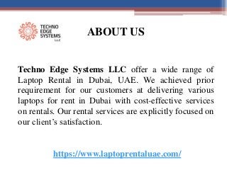 ABOUT US
Techno Edge Systems LLC offer a wide range of
Laptop Rental in Dubai, UAE. We achieved prior
requirement for our customers at delivering various
laptops for rent in Dubai with cost-effective services
on rentals. Our rental services are explicitly focused on
our client’s satisfaction.
https://www.laptoprentaluae.com/
 