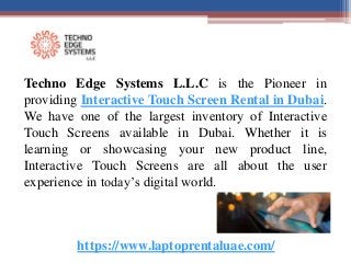 https://www.laptoprentaluae.com/
Techno Edge Systems L.L.C is the Pioneer in
providing Interactive Touch Screen Rental in Dubai.
We have one of the largest inventory of Interactive
Touch Screens available in Dubai. Whether it is
learning or showcasing your new product line,
Interactive Touch Screens are all about the user
experience in today’s digital world.
 