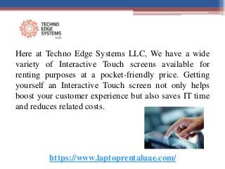 https://www.laptoprentaluae.com/
Here at Techno Edge Systems LLC, We have a wide
variety of Interactive Touch screens available for
renting purposes at a pocket-friendly price. Getting
yourself an Interactive Touch screen not only helps
boost your customer experience but also saves IT time
and reduces related costs.
 