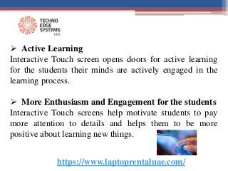 https://www.laptoprentaluae.com/
 Active Learning
Interactive Touch screen opens doors for active learning
for the students their minds are actively engaged in the
learning process.
 More Enthusiasm and Engagement for the students
Interactive Touch screens help motivate students to pay
more attention to details and helps them to be more
positive about learning new things.
 