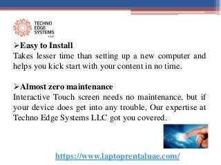 https://www.laptoprentaluae.com/
Easy to Install
Takes lesser time than setting up a new computer and
helps you kick start with your content in no time.
Almost zero maintenance
Interactive Touch screen needs no maintenance, but if
your device does get into any trouble, Our expertise at
Techno Edge Systems LLC got you covered.
 