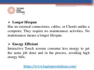 https://www.laptoprentaluae.com/
 Longer lifespan
Has no external connections, cables, or Chords unlike a
computer, They require no maintenance activities. No
maintenance means a longer lifespan.
 Energy Efficient
Interactive Touch screens consume less energy to get
the same job done and in the process, avoiding high
energy bills.
 