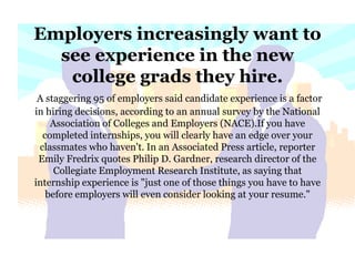 Employers increasingly want to see experience in the new college grads they hire.A staggering 95 of employers said candidate experience is a factor in hiring decisions, according to an annual survey by the National Association of Colleges and Employers (NACE).If you have completed internships, you will clearly have an edge over your classmates who haven't. In an Associated Press article, reporter Emily Fredrix quotes Philip D. Gardner, research director of the Collegiate Employment Research Institute, as saying that internship experience is "just one of those things you have to have before employers will even consider looking at your resume."  