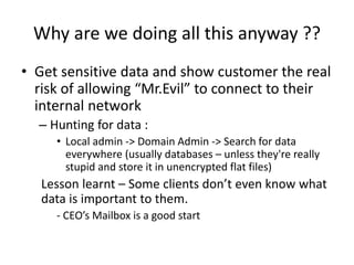 Why are we doing all this anyway ??
• Get sensitive data and show customer the real
risk of allowing “Mr.Evil” to connect ...