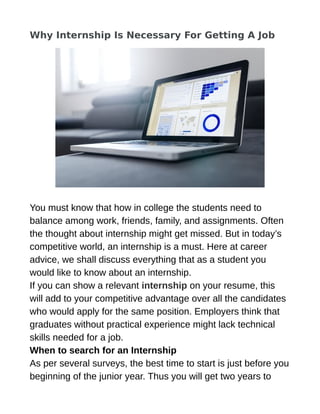 Why Internship Is Necessary For Getting A Job
You must know that how in college the students need to
balance among work, friends, family, and assignments. Often
the thought about internship might get missed. But in today’s
competitive world, an internship is a must. Here at career
advice, we shall discuss everything that as a student you
would like to know about an internship.
If you can show a relevant internship on your resume, this
will add to your competitive advantage over all the candidates
who would apply for the same position. Employers think that
graduates without practical experience might lack technical
skills needed for a job.
When to search for an Internship
As per several surveys, the best time to start is just before you
beginning of the junior year. Thus you will get two years to
 