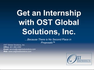 Get an Internship
               with OST Global
                Solutions, Inc.
                         …Because There is No Second Place in
                                    Proposals™
OST Global Solutions, Inc.
Office: 301-384-3350
Email: service@ostglobalsolutions.com
Web: www.ostglobalsolutions.com




Page  1                               OST Global Solutions, Inc. Copyright © 2011
                    www.ostglobalsolutions.com ● Tel. 301-384-3350 ● service@ostglobalsolutions.com
 