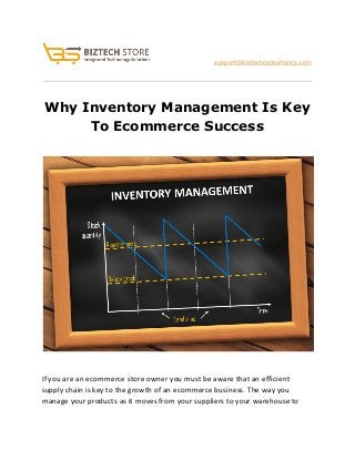  
                               ​support@biztechconsultancy.com 
 
Why Inventory Management Is Key 
To Ecommerce Success 
 
 
 
If you are an ecommerce store owner you must be aware that an efficient 
supply chain is key to the growth of an ecommerce business. The way you 
manage your products as it moves from your suppliers to your warehouse to 
 