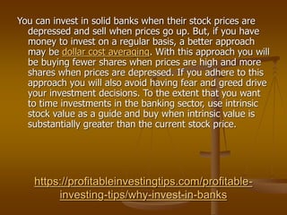 https://profitableinvestingtips.com/profitable-
investing-tips/why-invest-in-banks
You can invest in solid banks when their stock prices are
depressed and sell when prices go up. But, if you have
money to invest on a regular basis, a better approach
may be dollar cost averaging. With this approach you will
be buying fewer shares when prices are high and more
shares when prices are depressed. If you adhere to this
approach you will also avoid having fear and greed drive
your investment decisions. To the extent that you want
to time investments in the banking sector, use intrinsic
stock value as a guide and buy when intrinsic value is
substantially greater than the current stock price.
 